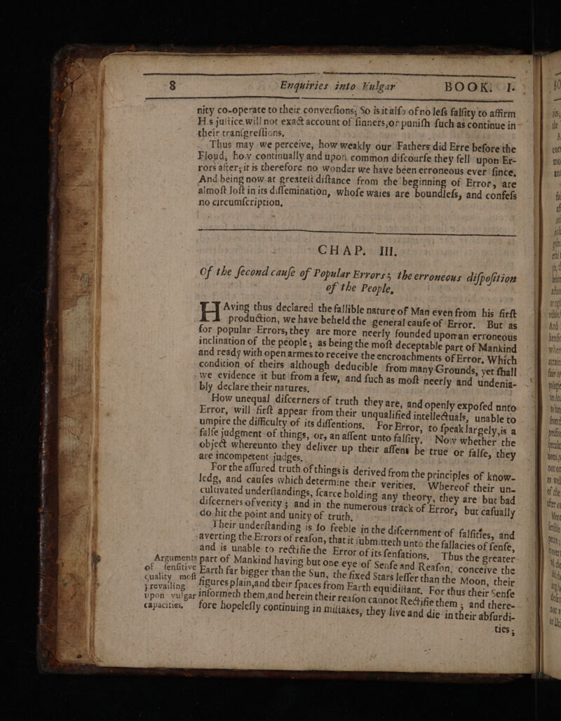 nity co-operate to their converfions, So isitalfo of no lefs falfity to affirm H.s juitice weal exact account of finners,or punith {uch as continue in ir cran(greflions, | nit may we perceive, how weakly our Fathers did Erre before the Floud, ho.v continually and upot, common difcourfe they fell upon Er- rors after; it is therefore no wonder we have been erroneous ever fince, And being now.at greatett diftance from the beginning of Error, are almoft Joft in its diffemination, whofe waies are boundlefs, and confefs no circumf{cription, ; CHA Prd: Of the fecond caufe of Popular Errors; the erroneous difpofition of the People, Hi“ thus declared the fallible nature of Man even from his firft production, we have beheld the general caufe of Error, But as for popular Errors, they are more neerly founded upoman erroneotis inclination of the people, as being the moft deceptable part Of Mankind and ready with openarmesto receive the encroachments of Error, Which | condition of theirs although deducible from many Grounds, yet fhall, 8 fins we evidence it but from afew, and fuch as moft neerly and undenia- —) milo bly declare their natures. | at How unequal difcerners of truth they are, and openly expofed nnto |B thn Error, ‘will firft appear from their unqualified intelle@uals, unableto |— from: umpire the difficulty of its diffentions, For Error, to fpeaklargely,is a | pre falfe judgment of things, or, anaffent unto falfity, Nowwhether the | heal object whereunto they deliver up their affent be’ true or falfe, they tons, are Incompetent judges. | | hoton For the affured truth of th | . y leds, aud eaiites hide hh edg, and caufes which dete t the after o Arguments part of Mankind ha I of fenfitive Barth far bigger than the Sun, the fixed Sta faery nek figures plain,and their {paces from Earth eq wen care iy informeth them,and herein their reafon can capacities. fore hopelefly continuing in miftakes, the ties -