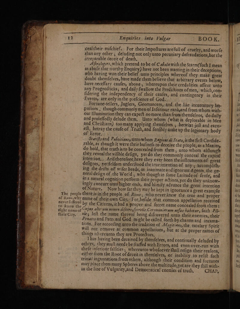 aa a a a a 12 Enquiries into Vulgar BOOK. Sn RMR NINN EIB EEE ERTS AEDT SONIC DT PR cen So a a ee cealtheir mifchief.. For their Impoftures are full of cruelty, and worfe than any other ; deluding not only unto pecuniary defraudations,but the irreparable deceit of death, Afirologers, which pretend to be of Caéalawith the Starrs(fuch I mean as abufe that worthy Enquiry) have not been wanting in their deceptions: whd having won their belief unto principles whereof they make great doubt themfelves, have'made them believe that arbitrary events below, have neceflary caufes, above, Whereupon their credulities affent unto any Prognofticks, and daily fwallow the PrediAions of men, which,con- fidering the independency of their caufes, and contingency in their Fvents,- are only inthe prefcience of God...’ 7 Fortune-tellers, Juglers, Geomancers,-and. the.like incantatory Im- poltors , though commonly men of Inferiour rank,and from whom with- out I//umination they can expe@ no morethan from themfelves, do daily and profeffedly delude them; Unto’ whom: (what is deplorable in Men and Chriftians) toomany applying themfelves 5 betwixt jeft and-earn- eft, betray the canfe of ‘Truth, and fenfibly make up the legionary body of Error, ) Statiftsand Pelititianss unto-whom Ragioge di Stato, is the firft Confide- rable, as though it were their bufinefs to deceive the pcople;asaMaxim,, .|f wm do hold, that truth isto be concealed from them ; unto whom although = Wil they, reveal the vifible defign, yet do they commonly conceal the capital | Wer intention,,, Andtherefore have they ever-been theinftruments of great bleh defignes, yetfeldom underftood the true-intention of anysvaccomplifh- = jf ii ing the drifts of wifer heads).as inanimate and ignorantAgents,the ge- ilk neral delign of the World, who though in fome Latitude of fenfe, and: | lw in a natural cognition perform their proper actions, yet do they unknow- wn ingly concurr unto higher ends, and blindly advance the great intention | es of Nature, Now how far they may be kept in ignorance a great example oY The people there.is:inithe people. of; Rame, -whoneverknew the trae-and proper ft of Rome,why name of their own City;: For,befide that common appellation received ther tn by the Citizens, ithad a proper-and fecret name concealed from them: | that tight name-of (“I48.alterum nomen difceres[ecretis Ceremeniarum nefas babetar, faith Pij- thea theirCiry, #¢5 eft the name thereof being difcovered unto their enemies, their im 0ge -Pexatesand Patrenal God might be called forth by charms and -incanta~ Buh, tions, For according unto the tradition of Magitians, the tutelary Spirit tha will not remoyve.at common appellations, but at the proper names of Bi things whereunto they are Protedors, By ths Thus having been deceived by themfelves, and continually deludedby — {i} tis others, they mult needs be fuffed with Errors, and even over-run with | a thefe inferiour falfities, whereunto whofoever:thal! refign their reafons, ni either from the Root of deceit in themflelves, or inabilicy to refift fuch trivial ingannations from others, although their condition and fortunes may place them many Spheres above the multitude, yet are they ftill.with- in the line of Vulgarity,and Democratica! enemies of truth, CHAP, TH ETRE RIOR “Nh ae POL ger m