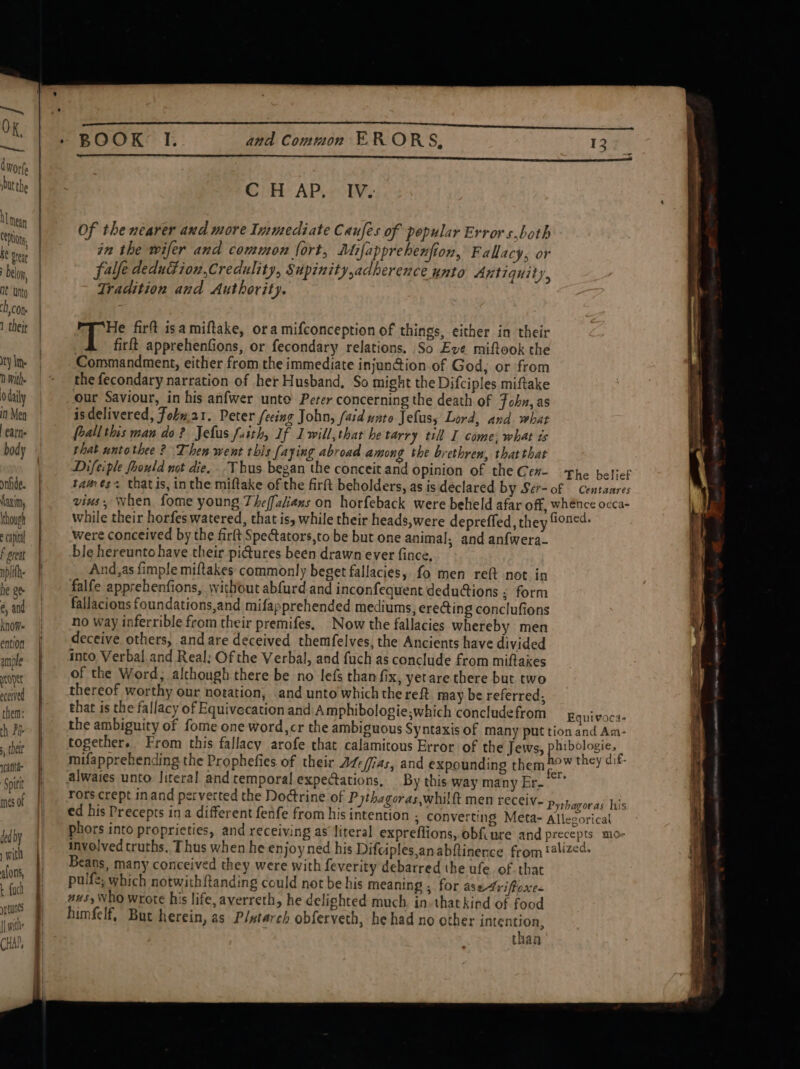 U mean CODON. he Steat belo, At Unto ch, con 1 theje ry lm 1 With. O daily in Men earn body onfide. Maxim, though capita F preat nplifh. he ge é, and knom ention ample sont eceived them: , their ieatae Spit mes 0f ded by with alons, t uch ye tunes | ith CHAP, em and Common ER ORS, C H AP, IV. Of the nearer and more Immediate Caufes of popular Errors,both in the wifer and common fort, Mifapprehenfion, Fallacy, or fale deduGion,Credulity, Supinity,adherence unto Antiquity 2 Tradition and Authority. i Ais firft isa miftake, ora mifconception of things, either in their firft apprehenfions, or fecondary relations. So Eve miftook the Commandment, either from the immediate injunction of God; or from the fecondary narration of her Husband, So might the Difciples miftake our Saviour, in his anfwer unte Peter concerning the death of Fohn, as isdelivered, Fokm.a1. Peter fecing John, /aid unto Jefus, Lord, and what frall this mau do? Jefus fusth, If Lwill,that he tarry till I come; what ts that untothee ? Then went this (aying abroad among the brethren, that that vins, when fome young Theffalians on horfeback were beheld afar off, whénce occa- while their horfes watered, that is, while their heads,were depreffed, they fioned. were conceived by the firft Spectators,to be but one animal, and anfwera- ble hereunto have their pictures been drawn ever fince, And,as fimple miftakes commonly beget fallacies, fo men reft not in falfe apprehenfions, without abfurd and inconfequent dedudions : form fallacious foundations,and mifapprehended mediums, erecting conclufions no way inferrible from their premifes. Now the fallacies whereby men deceive others, and are deceived themfelves, the Ancients have divided into Verbal and Real: Of the Verbal, and fuch as conclude from miftaxes of the Word, alchough there be no lefs than fix, yetare there but two thereof worthy our notation, and unto which the reft may be referred; that is the fallacy of Equivecation and Amphibologie;which conclude from Equivocs- the ambiguity of fome one word, cr the ambiguous Syntaxis of many put tion and Am- together, From this fallacy arofe that calamitous Error of the Jews, phibologie, | mifapprehending the Prophefies of their AZe/fias, and expounding them 2°” they dif- alwaies unto. literal and temporal expectations, By this way many Er.“ rors crept inand perverted the Doctrine of Pythagoras,whilft men receiv- Piohaee dd tbs ed his Precepts ina different fenfe from his intention ; Converting Meta- Allegorical phors into proprieties, and receiving as’ literal expreflions, obfiure and precepts mo- involved truths. Thus when he enjoy ned his Difciples,anabftinence from '4lized- Beans, many conceived they were with feverity debarred the ufe. of that pulfe, which notwithf{tanding could not be his meaning , for ase-4rifroxe. aus, Who wrote his life, averreth, he delighted much. in-that kind of food himfelf, But herein, as Plutarch obferveth, he had no other intention, than —— a ee er ee She — =