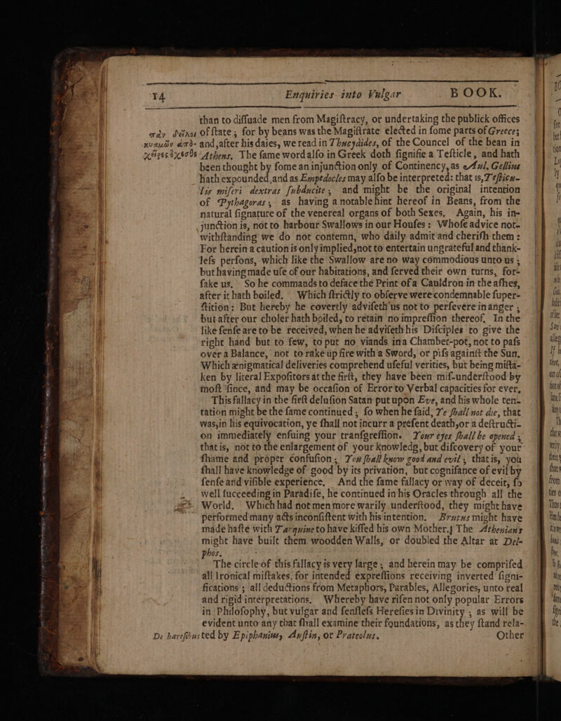 than to diffuade men from Magiftracy, or undertaking the publick offices aay déao of ftate; for by beans was the Magiftrate elected in fome parts of Greece; xvauov aord- and,after hisdaies, we read in Thucydides, of the Councel of the bean in ices ?x 8% 4rhens, The fame wordalfo in Greek doth fignifie a Tefticle, and hath sen thought by fome an injunction only of Continency,as e4ul. Gellins hath expounded,and as Empedocles may alfo be interpreted: that 1s, 7 ¢ticn- Lis miferi. dextras [ubducite,; and might be the original intention of Pythagoras, as having anotablehint hereof in Beans, from the natural fignature of the venereal organs of both Sexes, Again, his in- junction is, not to harbour Swallows in our Houfes : Whofe advice not- withftanding we do not contemn, who daily admit’and cherish them : For herein a caution is only implied,not to entertain ungrateful and thank- lefs perfons, which like the Swallow are no way commodious unto us ; but having made ufe of our habitations, and ferved their own turns, for- fake us, So he commands to deface the Print of a Cauldron in the afhes, after it hath boiled. | Which ftri@ly to obferve were condemnable fuper- ftition: But hereby he covertly advifeth us not to perfevere inanger ; butafter our choler hath boiled, to retain no imprefiion thereof, Inthe like fenfe areto be received, when he advifethhis Difciples to give the right hand but to few, to put no viands ina Chamber-pot, not to pafs over a Balance, not to rake up fire with a Sword, or pifs againtt the Sun. Which znigmatical deliveries comprehend ufeful verities, but being mifta- ken by literal Expofitors at the firft, they have been mif-underftood by moft ‘fince, and may be occafion of Error to Verbal capacities for ever, This fallacy in the firft delufion Satan put upon Eve, and his whole ten- tation might be the fame continued; fo when he faid; Ye foall-not die, that was,in his equivocation, ye fhall not incurr a prefent death,or a deftructi- on immediately enfuing your tranfgreffion. Your eyes fhall be opened, |e ™ thatis, not to the enlargement of your knowledg, but difcovery of your’ Mt: fhame and proper confufion; Yca ball know good and evil, thatis, you jf he fhall have knowledge of good by its privation, but cognifance of evilby — i ut) fenfe arid vifible experience, And the fame fallacy or way of deceit, fo |B ‘on well f{ucceeding in Paradife, he continued in his Oracles through all che jf 0 World. Whichhad notmenmore warily underftood, they mighthave | lin petformed many ads inconfiftent with his intention. Brurxzsmight have ‘inh made hafte with Tarquine to have kiffed his own Mother.j The Athenians | ism might have built them woodden Walls, or doubled the Altar at Del- | phos. | Ba The circle of this fallacy is very large, and herein may be comprifed |} 4f, all lronical miftakes, for intended exprefiions receiving inverted figni- (Fay fications ; all dedudtions from Metaphors, Parables, Allegories, unto real jf} th and rigid intérpretations. Whereby have rifennot only popular Errors | fn in Philofophy, but vulgar and fenflefs Herefiesin Divinity , as will be fn evident unto any chat fhal! examine their foundations, as they ftand rela-. | the, De harefsusted by Epiphaniusy Anftin, or Prateolus. Other = | PRESS Re POIs ae ime Shatee YN ate Se A ROME ITTY ct =