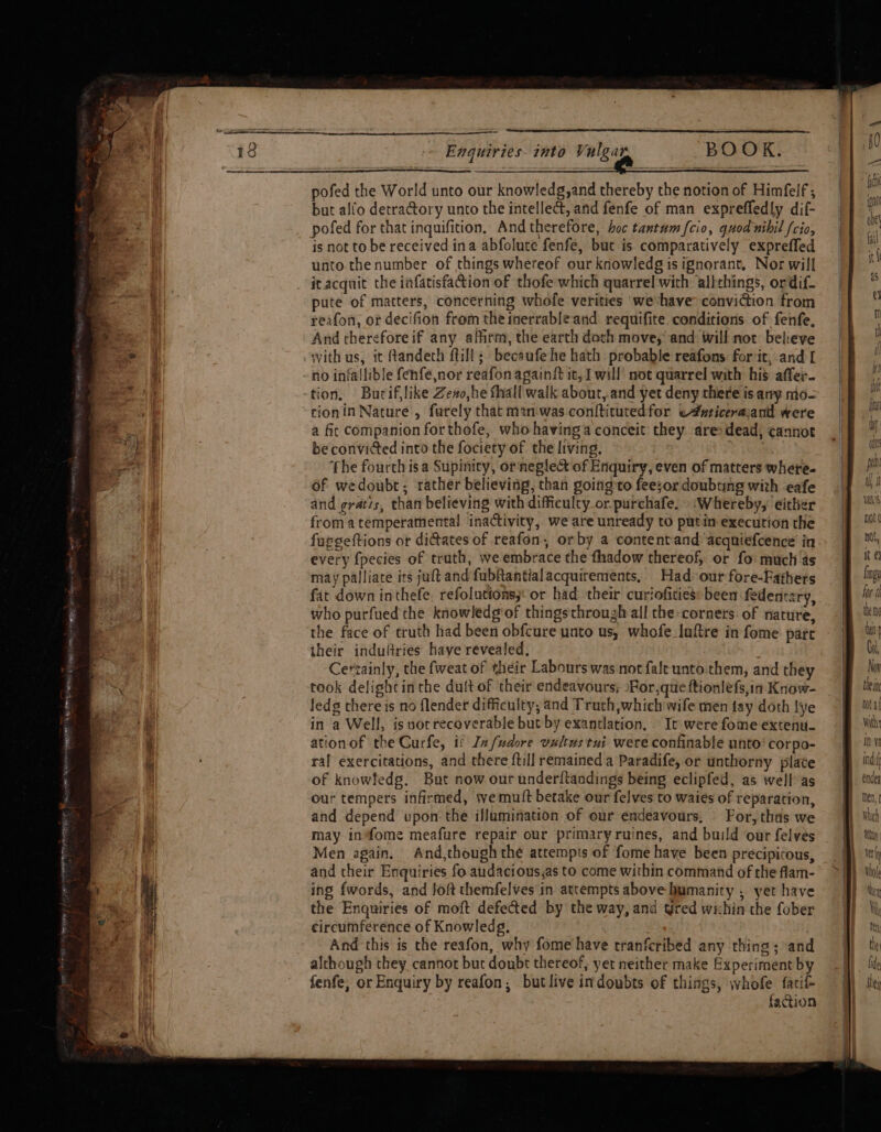 SPORES 1B EOL wr Westies a eaters j gre 2 ARPT ot wrt: &gt; Enquiries into Vulgar BOOK. pofed the World unto our knowledg,and thereby the notion of Himfelf ; but alfo detra@ory unto the intellect, and fenfe of man expreffedly dif- pofed for that inquifition, Andtherefore, hoc tantum {cio, quod nihil {cio, is not to be received ina abfolute fenfe, but is comparatively exprefled unto the number of things whereof our knowledg is ignorant, Nor will it acquit the infatisfaction of thofe which quarrel with allthings, ordif- pute of matters, concerning whofe verities wevhave conviction from reafon, or decifion from the inerrable-and: requifite. conditions of fenfe, And therefore if any affirm, the earth doth move, and will not believe with us, it tandech fill; becaufe he hath probable reafons fort, and [ no infallible fenfe,nor reafon again{t it, I will mot quarrel with his affer- tion. Burif,like Zeso,he fall walk about,.and yet deny there is ary mo- tionin Nature , furely that man-was conftitutedfor e#nriceravand were a fir companion forthofe, whohavinga conceit they are: dead; cannot be convicted into the fociety of the living. ‘fhe fourth isa Supinicy, or'negle&amp; of Enquiry, even of matters where. of wedoubt,; rather believing, than going to feesor doubting with eafe and gratis, than believing with difficulty or. purchafe. :Whereby, either from a temperamental inactivity, we are unready to putin execution the fuggeftions or dictates of reafon, orby a contentand: acqniefcence’ in every {pecies of truth, we embrace the fhadow thereof, or fo: much as may palliate its juft and fubfantialacquirements, Had our fore-Fathers fat down inthefe. refolutions;: or had their curiofities: been fedentzry, who purfued the knowledg of things through all the-corners. of nature, the face of truth had been obfcure unto us, whofe laftre in fome part their induftries have revealed, : Certainly, the fweat of their Labours was not fale unto.them, and they took delight inthe duit of their endeavours; Por,que ftionlefs,in Know- ledg there is no flender difficulty; and Truth, which wife men fay doth lye in a Well, is nor recoverable but by exantlation. It were fome extenu- ationof the Curfe, i Infudore vultws tui were confinable unto’ corpo- ral exercitations, and there {till remained a Paradife, or unthorny plate of knowfedg. But now our underitandings being eclipfed, as well as our tempers infirmed, we mutt betake our felves to waies of reparation, and depend upon the illumination of our endeavours, For, thas we may infome meafure repair our primary ruines, and build ‘our felves Men again. And,though the attempts of fome have been precipicous, and their Enquiries fo audacious,as to come within command of the flam- ing fwords, and foft themfelves in attempts above humanity , yer have the Enquiries of moft defected by the way, and tired wichin the fober circumference of Knowledg, And this is the reafon, why fome have tranferibed any thing; and although they cannot but doubt thereof, yet neither make Experiment by fenfe; or Enquiry by reafon, butlive indoubts of things, whofe facié faction te fing for Ul themg hat Git Now the