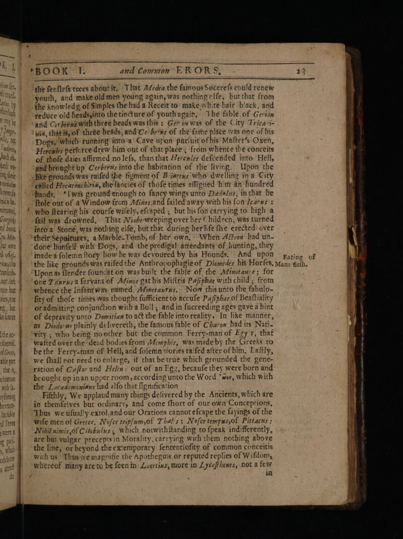 ltteharh S my be yj AB Eh Why te Edina, bach Ob. eth Vee NOS thei S Lerbating Sever (o vids bee oncoHeY, Gearon nd book 8 Mae Jur own n Viti rACMss N00 1antctibs not lef ete but ales, vas ng, but ks {carce the ac ered, of Crest, able part that &amp;, clination with {a= yyfoning be exit harfable id Trees were &amp; s, wilt i] ae celeprate rege a [ou Q able tha hub a and Common ERRORS, | youth, and make old men young again, was nothing clfe, butthat from the knowledg¢ of Simples-the had a Receit to’ make.white hair .biack, and reduce old heads,into the tinQure of youthagain, The fable of Gerion Dogs, which running into*a’ Cave upon pariuit of his’ Maftet’s Oxen, Hercules perforce'drew him ont of that place; from whence the conceits of thofe daies affirmed no lefs, thanthat Hercules defcended into Hell, aiid bronght up Cerberws into the habitation of the’ living. Upon the hike grounds was'raifed the fizment of Biarens who' dwelling ina City Hands, *S was groufd enough to fancy wings unto Déda/zs, in that he ftole out of a Window from AGivos,and failed away with his fon Jearws : who ftearing his courfe wifely, efcapéd ; but his fon carrying to high a faif was drowned, That Niobe-weeping over her Children, was turned their’Sepaltutes; a Marble_Tomb, of her own, ‘When Aéfeon’ had un- made folemn flory how he was devoured by his Hounds. And upon Eating of one Taurus a fervant of AZinos gat his Miltris Pajiphae with child, from whence the Infant was: nathed, AZimotaxuras. Now this unto the fabulo- fity of thofe times was thought fufficientto accufe Pafiphae of Beaftiality or admittins conjunction with a Bull, and in fucceeding ages gave a hint of depravity unto Demitian to act the fable into reality. In like manner, as Diodo: ws plainly delivereth, the famous fable of Charow had its Nati. vity ; who being noother but the common Ferry-man of Egy r, that wafted over the dead bodies froni Memphis, was made by the Greeks ro bethe Ferry-man of Hell, and folemn tories raifed after of him, Laftly, we fhall rot need to enlarge, if chat be true which grounded the gene- ration of Cz/for and Helen: out of an Egz, becaufe they were born and brought up inan upper room, accordiag unto the Word *#or, which with the Lacedeminians had alfo that fignification Fifthly, We applaud many things delivered by the Ancients, which are in themfelves but ordinary, and come fhort of our own Conceptions, Thus we ufual!y extol.and our Orations cannot efcape the fayings of the wife men of Grecce, Nofce teip/umsof Thal:s: Nofcetempus,of Pittacus : Nihil nimis,of C lecbulus , which notwithftanding to fpeak indifferently, are but yulgar precepts in Morality, carrying with them nothing above the line, or beyond the extemporary fententiofity of common conceitis with us Thus wwe magnifie the Apothegms.or reputed replies of Wifdom, whereof many areto be feenin: Lesrtins, more in Lycofthenes, not a few in a