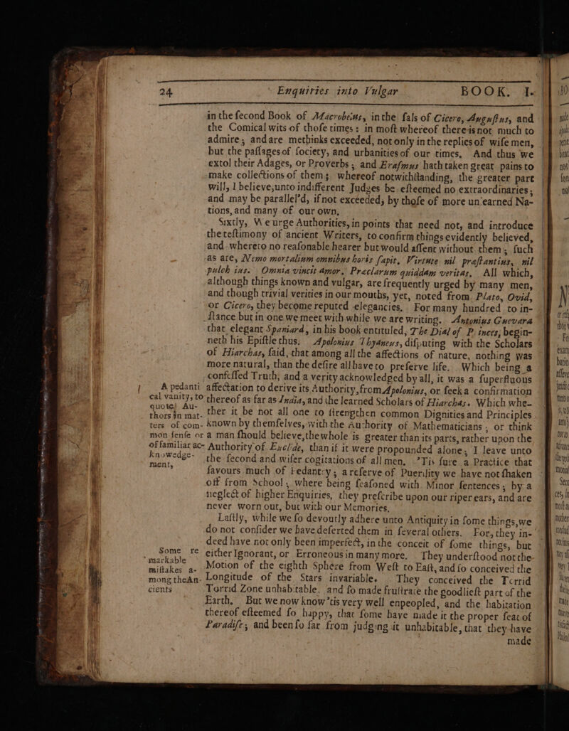 SRO SIE SS ROR aia ig Wane erence: 1) So SREP te ete 24 “ Enquiries into Vulgar BOOK. I. Le enapemean ea LAA aa inthe fecond Book of ALacrobeius, inthe fals of Cicero, Aygufius, and the Comical wits of thofe times: in moft whereof thereisnot much to admire, andare methinks exceeded, not only inthe replies of wife men, but the paflages of fociety, and urbanitiesof our times, And thus we extol their Adages, or Proverbs , and Erafmus hathtaken great pains to make collections of thems whereof notwithfanding, the greater pare will, 1 believe,unto indifferent Judes be efteemed no extraordinaries ; and may be parallel’d, ifnot exceeded, by thofe of more un‘earned Na- tions, and many of our own; Sixtly, Weurge Authorities, in points that need not, and introduce theteftimony of ancient Writers, to confirm things evidently believed, and -whereto no reafonable hearer but would affenc without them ; fuch as are, Nemo mortaliam omuibus horts (apit, Virtute nil preftantius, nil pulch ins. Omnia vincit amor. Preclarum quiadam veritas, All which, although things known and vulgar, are frequently urged by many men, and though trivial verities in our mouths, yet, noted from. Plato, Ovid, or Cicero, they become reputed elegancies. For many hundred to in- _ftance but in one we meet with while we are writing. Antonius Guevara that elegant Spaniard, in his book entituled, The Dial of P. inces; begin- neth his Epiftlethus. Apolonins Thyanens, difputing with the Scholars of Hiarchas, {aid,that among all the affections of nature. nothing was more natural, than the defire allhaveto preferve life. . Which being a ida, Ceara ther it be not all one to ftrengthen common Dignities and Principles ters of com- known by themfelves, with the Auchority of Mathematicians ; or think mon fenfe or a man fhould believe,thewhole is greater chan its parts, rather upon the offamiliar ac- Authority of Exclide, than if it were propounded alone; I leave unto paee eee the fecond and wifer cogitations of allmen. -’Tis fure a Practice that ; favours much of Fedantcy; areferve of Puerility we have not fhaken off from School, where being feafoned with Minor fentences,; by a neglect of higher Enquiries, they prefcribe upon our riperears, and are never worn out, but with our Memories. Laftly, while we fo devoutly adhere unto Antiquity in fome things,we do not confider we havedeferted them in feveral others. For, they in- deed have not only been imperfe@, inthe conceit of fome things, but Some _ ‘© either Ignorant, or Erroneousin many more. They underftood notthe miftakes a. Motion of the eighth Sphere from Weit to Eait, and fo conceived the mong thean- Longitude of the Stars invariable, . They conceived the Tcrrid cients Torrid Zone unhab‘table, and fo made frulirace the soodlieft part of the Earth, But we now know’tis very well enpeopled, and the habitation thereof efteemed fo happy, thac fome haye made it the proper feat of Paraaife, and beenfo far from judging it unhabitable, that they have made or thor’ Fo exath batio allere imc ft int} Otto Seco hotoer