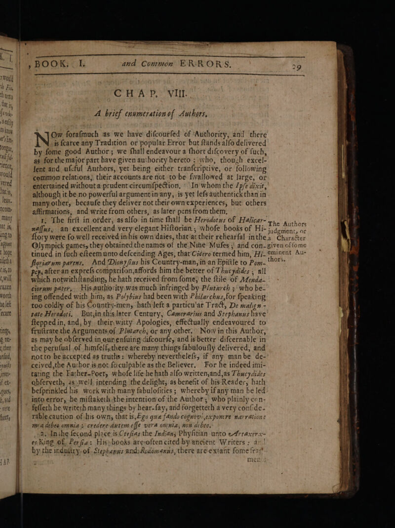 Ing to uppans t hope uletha tis, to c will razen orth ne left ecure LS 6 nel + chelt wnfaid, ys invele if ex: Sues t, and ete hort, | and Common ERRORS. ‘CHAP, VII A brief enumeration of Authors, Ow forafmuch as we have difcourfed of ‘Authority, and there N is f{carce any Tradition or popular Error but ftandsalfo delivered by fome good Author; we fhall endeavour a fhort difcovery of fuch, as for the major part have given authority hereto ; who, thouzh excel- Jent and ufcful Authors, yet being either tranferiptive, or following common relations; their accounts are not to’be fivallowed at large, or entertained withouta prudent'circumf{pecion, » In'whom the /p/e dixit, although it be no powerful argumentinany, is yet lefsauthentick than in many.other, becaufe they deliver not their ownexperiences, but others affirmations, and write from others, as later pens from them, 1, fhe firft in order, asalfo in time fhall be Herodotus of Halicar- naffus, an excellentand very elegant Hiftorian, whofe books of Hi- froriarum parens, And Dionyfins his Country-man,in an Epiltle to Pom- pep; after.an exprefs comparifon,affords him the better of Thucydides , all which notwith{tanding, he hath received from fome; the ftile of ALenda- ciorum parer,. His authority. was much infringed by Plutarch ;' who be- ing offended with him, as Po/ybins had been with Philarchus,for {peaking too coldly of his Country-men,: hath left a particu'ar Tract, De malign - fteppedin, and, by their. witty Apologies, effectually endeavoured to fruftrate the Arguments.of: Pl#tarch; or any other. | Now in this Author, as may be abferved in ourenfuing difcourfe, and is better difcernable in the perufual of himfelf,there are many things fabuloufly delivered, and ceived,the Auchor isnot foculpable asthe Believer. For he indeed imi- tating the Father-Poet, whofe life he hath alfo written,and,as Thucydides obferveth, aswell intending the delight; as benefit of his Reader, hath befprinkled his work with many fabulofities; whereby ifany man be led into error, be miftaketh the intention of the Author; who plainly cen- feflech he writeth many things by hear-fay, and forgetteth a very confide. rable caution of his own, that is,£.go qua fando cognevi expomere narratione mia dtbeo omnia: credere dutem effe vera omnia, non acbeo, 2. Inihe fecond place is Crefias the Indians Phyfitian unto e4rraxerx- es King of, Perfia: Hispbooks arevoften cited by ancient Writers : an. by the indultry-of. Stephanws andy Rodomanas, there are extant fome fra? men + Se Pee, a rg me ag vege eee = oe ——