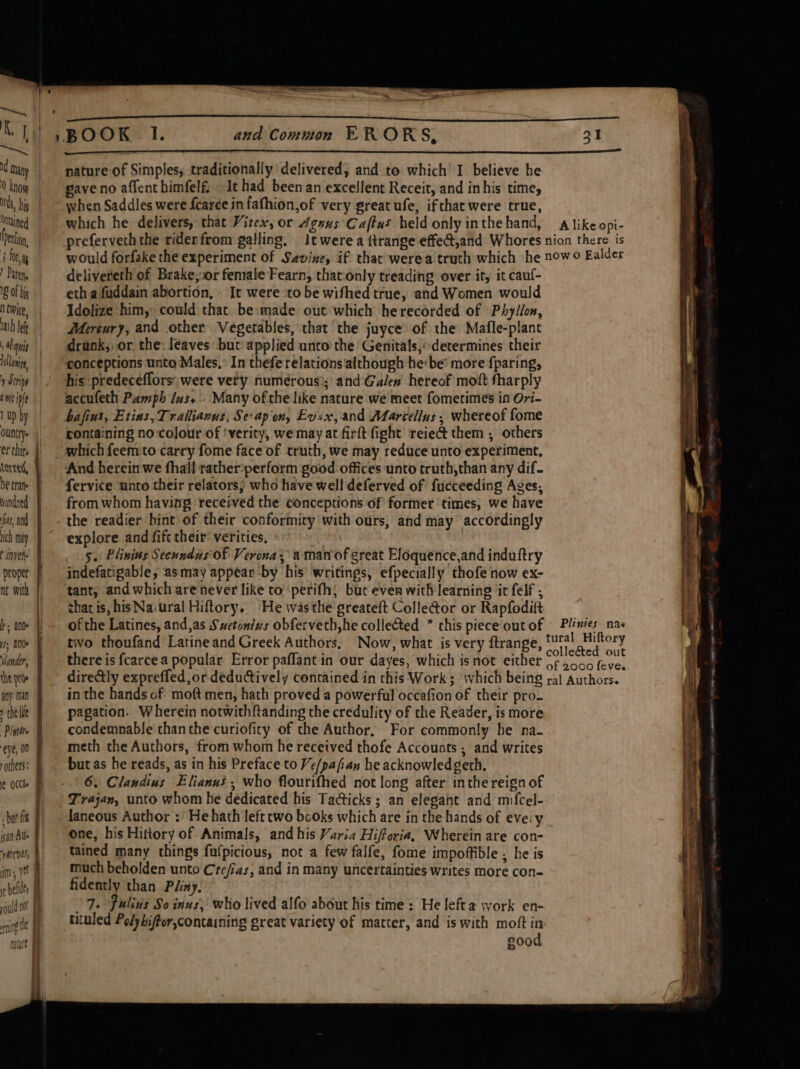 ~ | Ky i, . many | 0 know | nds, his | Ontained fen | j foray | Pate. | 18 of big n twice, hath lef , al uit lain ) Strips nec iple 1 up by ountrye er thir, tered, he trans Nundted | fas, ad uch my t invele proper f nt with | ! to hs ano fh is, ane f ‘lander, the pte any min the li Plath. eye, on others: bat fx # san Aue rhtent im, ye belts rguld m0 | ning Oe nat | \ and Common EF RORS, 31 nature of Simples, traditionally delivered, and to which I believe he ave no affent himfelfi It had been an excellent Receit, and in his time, when Saddles were fearce in fafhion,of very great ufe, ifthat were true, which he delivers, that Vitex, or Agnus \Caftus held only inthe hand, preferveth the rider from galling, A like opi- deliyereth of Brake;or female Fearn, thatonly treading over it, it cauf- eth afuddain abortion, It were to be wifhed true, and Women would Idolize him, could that be»made out which he recorded of Phyllon, Mercury, and other Vegetables, that ‘the juyce of the Mafle-planc drunk,, or the: I¢aves but applied unto the Genitals,“ determines their conceptions unto Males,: In thefe relations although he be’ more {paring, his predeceflors; were very numérous); and Galen hereof mott fharply accufeth Pamph Jus. » Many ofthe like nature we meet fometimes in Ovi- bafius, Etins,Trallianus, Se-apion, Evix,and Marcellus, whereof fome containing no:colour-of ‘verity, we may at firft fight reie&amp; them , others which feem to carry fome face of truth, we may reduce unto experiment, And herein we fhall rather:perform good offices unto truth,than any dif. fervice unto their relators; who have well deferved of fucceeding Ages, from whom having ‘received the conceptions of former times, we have the readier bint of their conformity with ours, and may accordingly explore and fift their’ verities, 5. Plinins Secundas of Verona; aman of great Eloquence,and induftry indefatigable, asmay appear by his writings, efpecially thofe now ex- tant, and which are never like to perifh; but even with learning it felf ; chat is, his Na:ural Hiftory, He wasthe greateft Colle@or or Rapfodift ofthe Latines, and,as Sctonizs obferveth,he collected * chis piece out of two thoufand Latineand Greek Authors, Now, what is very ftrange, there is fcarcea popular Error paffant in our dayes, which isnot either directly expreffed,or deductively contained in this Work ; which being in the hands of moft men, hath proved a powerful occafion of their pro- pagation. Wherein notwithftanding the credulity of the Reader, is more condemnable thanthe curiofity of the Author, For commonly he na- meth the Authors, from whom he received thofe Accounts ; and writes but as he reads, as in his Preface to Ve/pafian he acknowledgeth. Trajan, unto whom he dedicated his Ta@icks ; an elegant and mifcel- one, his Hittory of Animals, and his Varia Hifforia, Wherein are con- tained many things fufpicious, not a few falfe, fome impoffible , he is much beholden unto Crefias, and in many uncertainties writes more con- fidently than Pliny. 7. Fulids So inns, who lived alfo about his time : He leftz work en- tituled Poly biffor,containing great variety of matter, and is with moft in good Plintes. nas tural Hiftory colle&amp;ted out of 2000 feve. ral Authors. ee —- = &lt;&lt; by 7 E