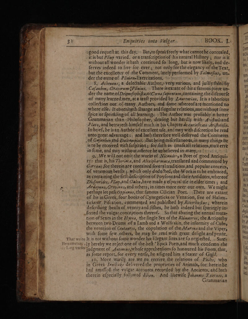 good requéftat this day: But,to {peak freely what cannotbe concealed, itis but Piiny varied. ora tranfcription of his natural Hiftory ; nor is ic without all wonder ithath continued fo long, but is now likely, and:de- ferves indeed to live: for ever, not only forthe elegancy of the Text, - but the excellency of the Comment, lately performed by Sa/majizs, un- ‘der the mame of: PliniameExercitations, ©) Susrei st a o's ba 8. Atheneus; a delectable: Author,» vety various, and jultlyftiled-by Cafaubon, GrecorumyPiimins,« There isextant ofvhis a famous piece un- der the nameofDeipnofophifiajotC wna fapientum,containing.the difcourfe of many learnedimen, ata feaft provided by Laurentizs. Itis alaborious collection out ,of&gt;many, Autbors;: and fome whereofare mentioned no where elfe. It-cbntaiheth ftvange and fingular relations soravithout fome {pice ‘or fprinkling of all‘bearning &gt; The:Author was: probably 'a better Grammarian than,Philofopher, dealing bur :hardly with: 47zforciand Plato, and betrayeth himfelf muchsin his Chaptér de curiofttate Ariftotelis. Inbrief, he isan Author of excellent.ufe, and may withdifcretion be read il unto greatadvantage: ; and hath;therefore well :deferved the Comments a of Cafaubon ahd-Dalcampins: sBut being mifcellaneous,ih many things te il is to. be received with fufpitrion ;: forfuth as: amafs.all relations,mu erre Al in fome, and may-without,offence be unbelieved inomany.rp ! psc soe i 9. , We will not omit the works of Wicanders a Poet of good Antiqui- ty: that is, his Theriaca,and Alexipharmaca,tranflated and commented by Gorrens,for therein,are contained feveraltraditions,and popular conceits, of venemous beats; .which only deduced; the:W orks to be embraced, as containing the*firft.defcription of Poyfonsand theirAntidotes, whereof Diufcorides; Pliny,and Galew,have made a‘efpecial ule inelder times ; and mf ° Ardoynus, Grevinus, and others, in.times more neer our own. We might a perhaps let pafs Oppiaxus, that famous Cilician Poet. (There are extant ee eH of his in Greek, four books of Cynegeticks or Venation, five of Halieu- pe) Mi ticks'of, Pifcation, commented and publifhed by Ritrerbufus. wherein a ee defcribing \bealts of, venery.and fithes, he hath indeed but {paringly in- at ferred the vulgar.conceptions thereof. So that abating the'annua! muta i | tion of Sexes in the Hyena, the fingle Sex of the Rhinoceros, the Antipathy | between two Drums ofa Lamb and a Wolfs skin, the informity of Cubs; co the venation of Gextaures, the copulation of che AZurenaand.the Viper, oe ‘with fome few.others, he maybe read with. great delight and profie, i | That write It is not without fome! wonder his Elepant lines are'fo neglected... Sure= i Hexameters ,]y hereby we reject one of the-beft *Epick Poets,and much condemn the as fome report, for every verfe, he afligned him: aStater' of Gold. 10. More warily. are we to, receive,the relations of .Philes, who in Greek Jambicks delivered the proprieties of Animals, for, heteinbe had amaffed, che vulgar. accounts, recorded) by the. Ancients; aid hath therein efpecially followed Evian. And likewile Pohannes Teer xes; a : Grammarian Holo aoutate theirs mon( 13, of kn 1 Tr toa Anal wh than Nae line ( fo 1 Conch Mh yi | il | | Kitty ity A Metyg ition i p B &amp; | Bi. ate , en lath