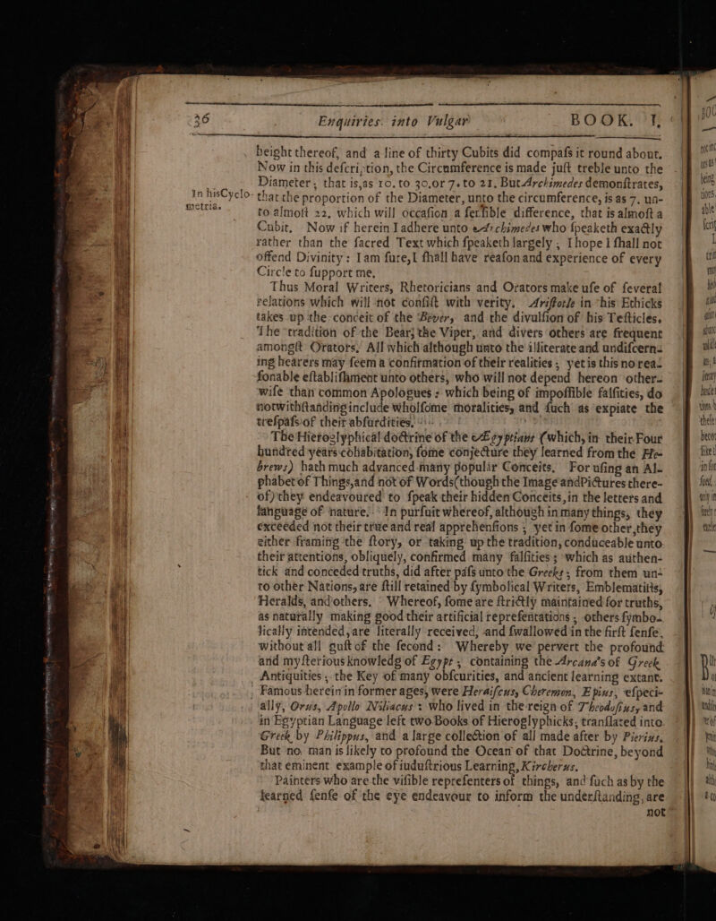 mictria. Enquiries. into Vulgar BOOK. f, height thereof, and a line of thirty Cubits did compafs it round about. Now in this defcription, the Circumference is made juft treble unto the Diameter , that is,as 10. to 30,0r 7. to 21. But-Archimedes demonftrates, thar the proportion of the Diameter, unto the circumference, is as 7. ua- to almott 22. which will occafion a ferfible difference, that is almoft a Cubit, Now if herein Iadhere unto e4rchimedes who {peaketh exa@ly rather than the facred Text which fpeaketh largely ; [hope 1 fhall not offend Divinity: Iam fure,I fhall have reafonand experience of every Circle to fupport me, Thus Moral Writers, Rhetoricians and Orators make ufe of fevera! relations which will -not confift with verity. Ariforle in “his Ethicks takes _up the conceit of the ‘Beyer, and the divulfion of his Tetfticles. The ‘tradition of the Bear} the Viper, and divers others are frequent amongtt Orators, All which although unto the illiterate and undifcerns ing hearers may feem a confitmation of their realities, yetis thisnorea. fonable eftabliflament unto others, who will not depend hereon other wife than common Apologsues ; which being of impoffible falfities, do hotwithftanding include wholfome thoralities, and {uch as expiate the trefpafsof theit abfurdities, |. en The Hieroglyphical do@rine of the eZ cy ptians (which, in their Four hundted years cohabitation, fome conjeQure they learned from the Fle brews) hath much advanced-many populir Conceits. For ufing an Al- phabet of Things,and not of Words(though the Image andPi@ures there- fanpuage of nature.- In purfuit whereof, although in many things, they exceeded not their true and real apprehenfions ; yet in fome other ,they either framitig ‘the ftory, or -taking up the tradition, conduceable unto their attentions, obliquely, confirmed many falfities; ~which as authen- tick and conceded truths, did after pafs unto the Greeks, from them un to other Nations, are ftill retained by {ymbolical Writers, Emblematitts, Heralds, andothers, Whereof, fome are ftriGly maintained for truths, as naturally making good their artificial reprefentations ; others fymbo. Jically intended,are literally received, and {wallowed in the firft fenfe, without all guft of the fecond: Whereby we’ pervert the profound and mydterious knowledg of Egype, containing the Arcana’s of Greek Antiquities , the Key of many obfcurities, and ancient learning extant. Famous herein in former ages, were Heraifcus, Cheremon, E pins, ‘e{peci- in Bgyptian Language left two Books of Hieroglyphicks, tranflated into Greek by Philippus, and a large collection of all made after by Pierius, But ‘no, man is likely to profound the Ocean of that Doétrine, beyond that eminent example of iuduftrious Learning, Kircherus. Painters who are the vifible reprefenters of things, and fuch as by the learned fenfe of the eye endeavour to inform the underftanding, are | | not’