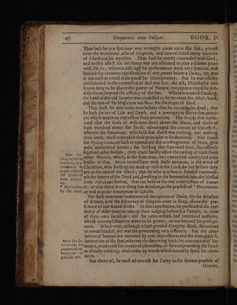 SEES SS BO irneitene pireage same iss Hig ee Tr SUIS * j 6.0 SARI TY om arses Enquiries into Vulgar . BOOK. I: Thus hath he ina fpecious way wrought: cures upon the fick, played over the wondrous -acts of Prophets, and counterfeited many. miracles of Chriftand his Apoftles, Thus hathhe openly contended with God ; and to this effect his infolency was notafhamed to play a folemn prize with AZo/fes ; wherein althcugh his performance were very fpecious, and: beyond:the common apprelienfion of -any power below a Deity, yet_was it notfuch as could make good his Omnipotency. . For he was wholly confounded inthe converfion of duftinto lice, An act, Philofophy can fcarce deny to be above the power of Nature, nor;upona requifite pre. difpofition,beyond the efficacy of theSun, Wherein notwithftanding, the head of the old Serpent was confeffed to be taoweak for A4ofes hand, and the arm of his Magicians too fhort for the finger of God, Thus-hath he alfo made men believe that he canraifethe dead, that he hath the key of Life and Death, and a prerogative above that princi- ple which makes no regreflion from privations, The Stocks that opini- oned that the fouls of wife men dwelt above the Moon, and thofe of fools wandred about the Earth, advantaged the conceit of this effect ; wherein the Epicureans, who held that death was nothing, nor. nothing after death, muft contradi&amp; their principles to be deceived. Nor could the Pythagoreans,or fuch as maintained the tranfmigration of Souls, give eafie admittance hereto: for holding that feparated fouls, fucceffively The Py. Lupplied other bodies , they could hardly allow che raifing of fouls frora Le u- . : : e thorsopinion Other ‘Worlds, which, at the fame time, they conceived conjoyned unto touching Ne- bodies in ‘this, More inconfiftent with thefe opinions, is the error of cromancy &amp; Chriftians, who holding the deadto reft inthe Lord;do yet believe they apparitions of are at the {ure of the Devil; that he who is in bonds himfelf command- iN tps OF oth the fetters of the Dead and ,dwelling in. the bottomlefs lake,the bleffed depart- 7 ; ; ? may from «ibrahams bofom, that can believe the real refurrection of Samus * Divination e/: or that there is any thing but delufion,in the practife of * Necroman- by the cead. ey and popular:conception of Ghofts, He hath moreover endeavoured the opinion of Deity, by the delufion of dreams, and the difcovery‘of thingsto come in fleep, above the: pre- {cience of our waked fenfes. In this expectation, he perfwaded the cre: dulity of eldertimes to take up their lodging before his Temple, in’ skins of theic own facrifices: till: his refervednefs had contrived ‘an{wers, whofe accomplifhments wete‘imhis power, ornot beyond his prefage- ment.. Which way, although it hath pleafed Almighty God, fomerimes to reveal himfelf, yer was the proceeding very different,’ For the reye- lations of heaven are conveied by new impreflions, and the immediate il- How the de- lumination of the foul.whereas the deceiving Spirit,by concitation of hu- vil works his mours, produceth his conceited phantafms, or by compounding the fpeci- bretended re- j  rs velations or es already refiding, doth make up words which mentally. {peak his inten- predict.ons. C10 ns, . j , : But ahove all, he moft advanceth his Deity inthe folemn practife of der ligt wit uly cove ted been fone