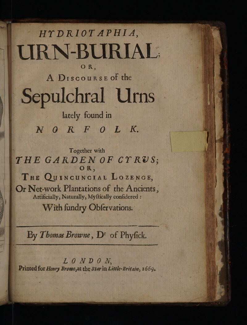 HY DRIOTAPHIA, ‘URN-BURIAL OR, A Discourse ot the Sepulchral Urns lately found in Nig KORO Bie as Together with ‘THE GARDEN OF CT RUS; i) | Tue OurNcuxerat Lo ZENGE, an ay | | Or Net-work Plantations of the Ancients; 4 | Ei Artificially, Naturally, Myftically confidered : et at With fundry Obfervations. i” 4 4 | , 4 J | By Thomas Browne, D* of Phyfick. Hy | pM LONDON, oe Printed for Henry Brome,at the Star in Little-Britain, 1669. Reus