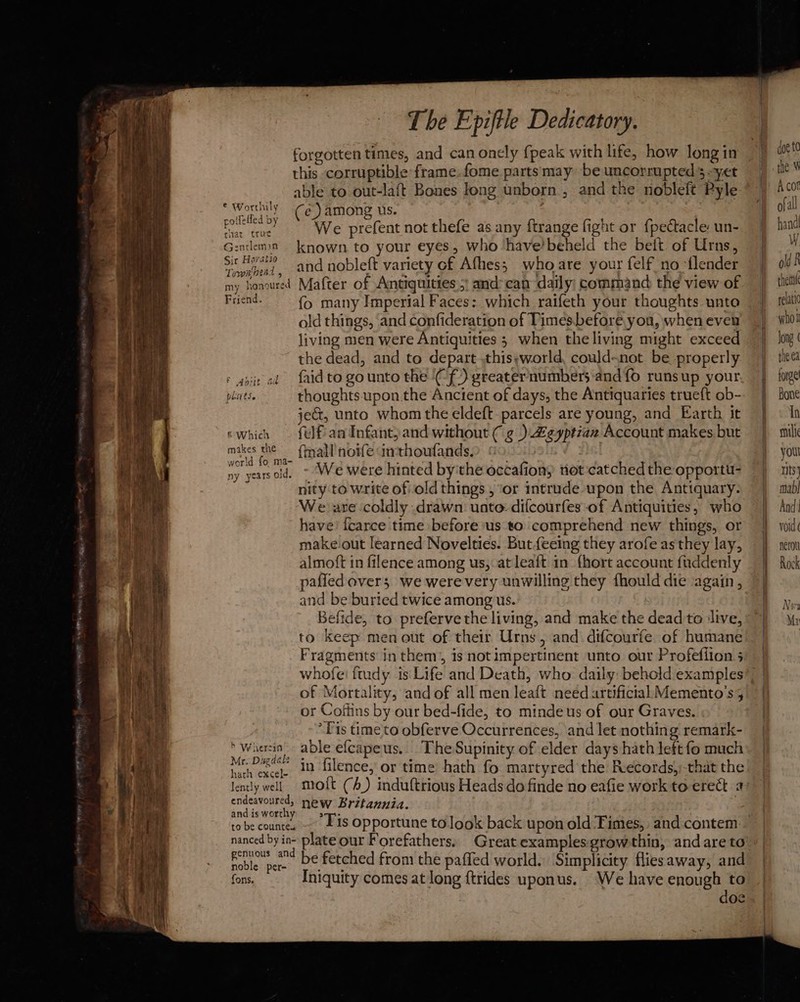 forgotten times, and can onely fpeak with life, how long in this corruptible frame. fome. parts may be uncorrupted 5 yet able to out-la{t Bones long unborn, and the nobleft Pyle Worthily Ce) among us. ses We prefent not thefe as any ftrange fight or {pectacle: un- Gentleman ~~ known to your eyes, who ‘have’beheld the beit of Urns, a yeni, and nobleft variety of Afhes; who are your felf no ‘tlender my honoured Mafter of Antiquities,’ and-can daily command the view of Friend. fo many Imperial Faces: which raifeth your thoughts unto old things, and confideration of Times.before you, when even living men were Antiquities ; when theliving might exceed the dead, and to depart .thisyworld, could-not be properly : gpit ed {aid to gounto the ‘(f.) greater'numbers ‘and fo runs up your phsits. thoughts upon the Ancient of days, the Antiquaries trueft ob- jeG, unto whom the eldeft- parcels are young, and Earth it ewhich — felfan Infant;and without ( ¢g ) £eyptian Account makes but makes the {mall noife dimthoufands.) 0 . 2 ny yearsold. ~ We were hinted by'the occafion, rot catched the opportu- nity to write of old things, ‘or intrude upon the Antiquary. We are coldly drawn uate: difcourfes of Antiquities, who have’ [carce time before us to comprehend new things, or make-out learned Novelties. Butfecing they arofe as they lay, almoft in filence among us, at leaft in {hort account fuddenly pafled overs we werevery unwilling they fhould die again, and be buried twice among us. Befide, to prefervethe living, and make the dead to ‘live, Fragments in them, is notimpertinent unto our Profefiion 5 of Mortality, and of all men leaft need artificial Memento’s, or Coffins by our bed-fide, to mindeus of our Graves. “Lis time'to obferve Occurrences, and let nothing remark- ‘wherein able ef{capeus. The Supinity of elder days hath left fo much Mr. Dugdale ° Mr pis’. in filence, or time hath fo martyred the Records,)-that the endeavoured, new Britannia. and is worthy genuous and Foble per D¢ fetched from the paffed world. Simplicity fliesaway, and fons. Iniquity comes at long {trides uponus. We have enough to | doe old R theinl pelatic who