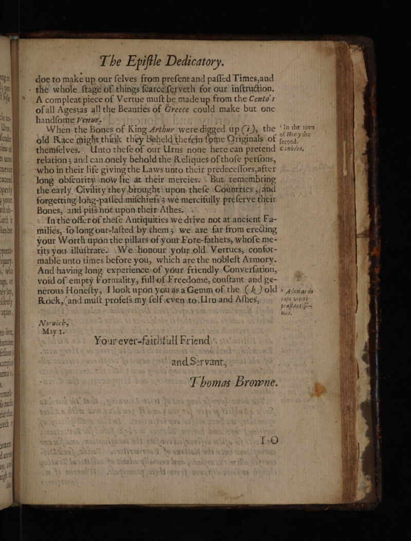 wy doe to make up our felves from prefent and paffed Times,and ey ye - the whole {tage of things fearceferveth for our inf{truction. Lal kl) * A compleat piece of Vertue muft be madeup from the Cezto’s ti 4 \ ofall Agessas all the Beauties of Greece could make but one ie i handfome Ven. | , Ma Uns, When the Bones of King Arthur were digged up (z), the ‘15 the time hed lead | old Race might think they beheld therein fome Originals of eas i a ew themfelves. Unto thefeof our Urns none here can pretend ¢ambces, a Sut relation; and can onely behold the Reliques of thofe perfons, ads neal = “who in their life giving the Laws unto their predeceflors,after > ‘cee | long obfcurity. now lie at their mercies. \ But remembring wnt per) = the-early ‘Civility they brought\upom thefe Countries, and your forgetting lohg-patledimifchtefs'5 we mercifully preferve their cho) Bones, and pifsnotupon their Athes. ae arth it Inthe offer of thefe Antiquities we drive not at ancient Fa- is | kesb } - milies,.fo long‘out-lafted by them 5. we. axe far from erecting ake | your Worth uponthe pillars of your Fore-fathers, whofe me- et pot) xits youcilluftrate2 «We honour yoirold. Vertues, | confor- ihe quay, mable unto times before you, which are the nobleft Armory. i ,wwh) Andhaving long experience-of your friendly: Converfation, Aig | 0 void of empty formality, fullofFreedome, conftant: and ge- Hie | ey ly, 4 nerous Honeity, I look upon youasaGemm of. the, € 4) old « sstenias de of Kenly b: Rock,(and mutt profefs my felfseven.to,Urn.and Afhes, ripe uceire ruin, Hobie tk } Norwich i fo lve, i May t. nun Your ever-faicifull Friend rf feflton | A ample and Ser vant, i ents; Lh 5 Thomas Browne.