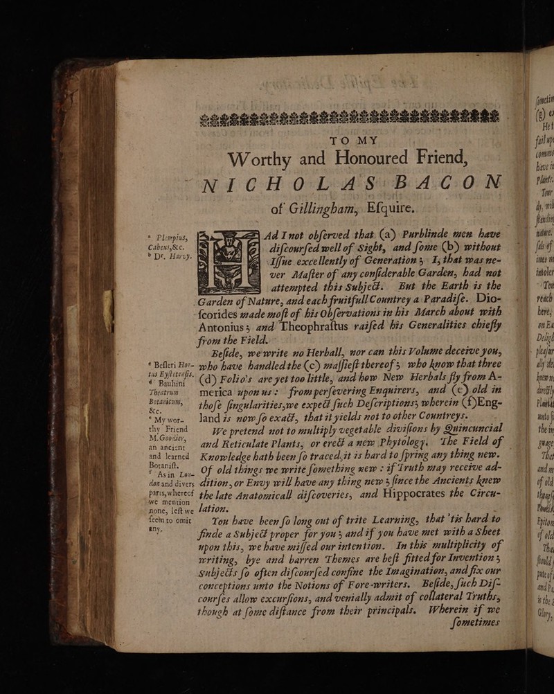 SS Se a SS — ere = eed * 5 a TO MY Worthy and Honoured Friend, NICH OOD 82 Bi AC +OON of Gillingham, Efquire. * Plompius, Cabens,&c. > Dr. Harvy. us Ee (d) Folio’s are yet too little, and how New Herbals fly from A- Frepiec iCK rem merica wponus: from perfevering Enquirers, and (e).old in betas thofe fingularitieswe expect fuch Defcriptions, wherein (Eng- “Mywor. landis now foexadt, that it yields not to other Countreys. thy Friend We pretend not to multiply vegetable diviftons by Quincuncial vr ovcne and Reticulate Plants, or ered anem Phytology, The Field of and learned Krowledge hath been fo traced.it is hard to [pring any thing new. rr iB. Cn. Of old things we write fomething new : if Truth may receive ad- don and divers dition, or Envy will have any thing new fince the Ancients knew em pare the late Anatomical difeoveries, and Hippocrates the Cireu- none, ieft we ation. i fecinto omit You have been fo long out of trite Learning, that ‘tis hard to a finde a Subje proper for yous and if you have met with a Sheet upon this, we have miffed our intention. In this multiplicity of writing, bye and barren Themes are beft fitted for Inventions subjects fo often difcourfed confine the Imagination, and fix our conceptions unto the Notions of Fore-writers. Befide, fuch Dif- courfes allow excurfions, and venially admit of collateral Truths, thouch at fome diftance from their principals. Wherein if we fometinses —- — =— iomelit fail wp commie have it Plants. Towr pawn nature, fis of fmnes ti intoler Ton reach bere, on Ed Deligh plea bnew dined Platha unto ( the in gaage That and m of old thera Pods Eyton of old Tha fold pie of; and f isthe Glhry )