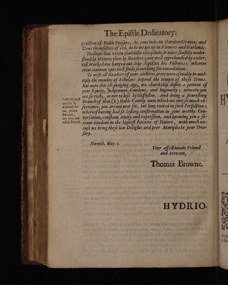 practice of Noble Perfons, -to conclude. iz Garden-Graves; and Urns themfelves of old, to be wrapt up in F lowers and Garlands. Nullum fine venia placuifle eloquium,# more fenfibly under- flood by Writers then by Readers 5 nor well apprehended by exther, till Works have hanged out like Apelles, bis, Pidures 5 wherein even.common eyes will finde fomething for entendation. To wifh all Readers of your abilities,were unreafonably to mul- tiply the number of Scholars beyond the temper of thefe Times. But unto this ill-judgiug Age, we charitably defire a portion of your Equity, Judgement, Candour, and Ingenurty 5, wherein you ot ave forich, as not tolofe bydiffufion. And being a flourifbing oat Branch of that (kk) Noble Family unto which we owe fo much ob- Edmund Ba. fervarice, you are not new fet, but long rooted in fuch Perfegion 5 con, Prime “hereof having had fo lafting confirmation zu your worthy Con- a ic verfation; couftant Amity and exprelfion, and knowing you a fe- noble Friend. zeus Student inthe higheft Arcana of Nature, with much ex- cufe we bring thefe low Delights and poor Maniples to your Trea- Lug: Norwich, May.1. Sek es Tour affectionate Friend and Servant, * Thomas Browne. a eee Tek => ibis Me D> AG — thy — p t alvae 10 Ban