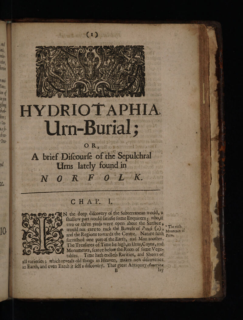 “| HYDRIOTAPHIA “| Urn-Burial; : Tt : O Raut aie  | A brief Difcourfe of the Sepulchral ; i | i ~~ Uns lately found in - Ni Oo Roi k 6 QeoBweddK, r| i Oh eon ig Bea A N the deep difcovery of the Subterranean world, a i {hallow part would fatisfie fome Enquirers ; who,if : two or three yards were open about the, Surface , ' ite would not-careto rack the Bowels'of Potof Ca)» Tre. 3 and the Regions towards the Centre, . Nature hath i furnifhed: one part of the Earth, and. Man another. The Treafures of Time lie high,in Urns;Coyns, and * °F Monuments, fcarce below the Roots of fome Vege-  tables... Time hath endlefs Rarities, and Shows of ie all varieties 3 which reveals old things in Heaven, makes. new difcoveries be in Earth, and even Earch it felfa difcovery. That great Antiquicy America 1 , B lay |
