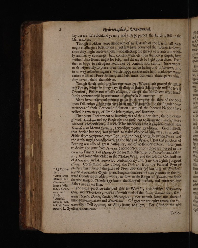 Hydriotaphid ,) Ura-Burial. lay buried fora thonfand years; and a large partof the Earth is ftill in the Urn unto.us. © Q.Calaber Heétor, burnt before the gates of Troy,’ and the (6) burning of Penthefi- lib. 1. leathe Amazonian Queen 5 and long continuance of that practice in the in- “Ammianus ward Countries of Aja, while, as low as'the Reign of Fu/ian, we finde ress wes that the King of Chionia (c) burnt the Body'of his Softy; and. interred thé Kino of ebiss Athes in’a filver Urn. | a | nia, 2Coun- | The fame praétice extended’ alfo far'Welt*', and befides’ Herulians,. al neat — Getes and Thracians , was ini we with moft-of the Ce/te; Sarmatians, Ger~ er [ide ; * Arnold. riled ene the Co will torhe ( writ, 10 Tiraque apc), Mi Corn the Cor fore, f ly put funetdl ment, Now wanker mott ter Wi Prine conice any th for Ga ment, leita Son mixta And fi Pred reh, theit whol ation Conte Bu t00 m mans | and th Ciprel upon Bit Of the Exo