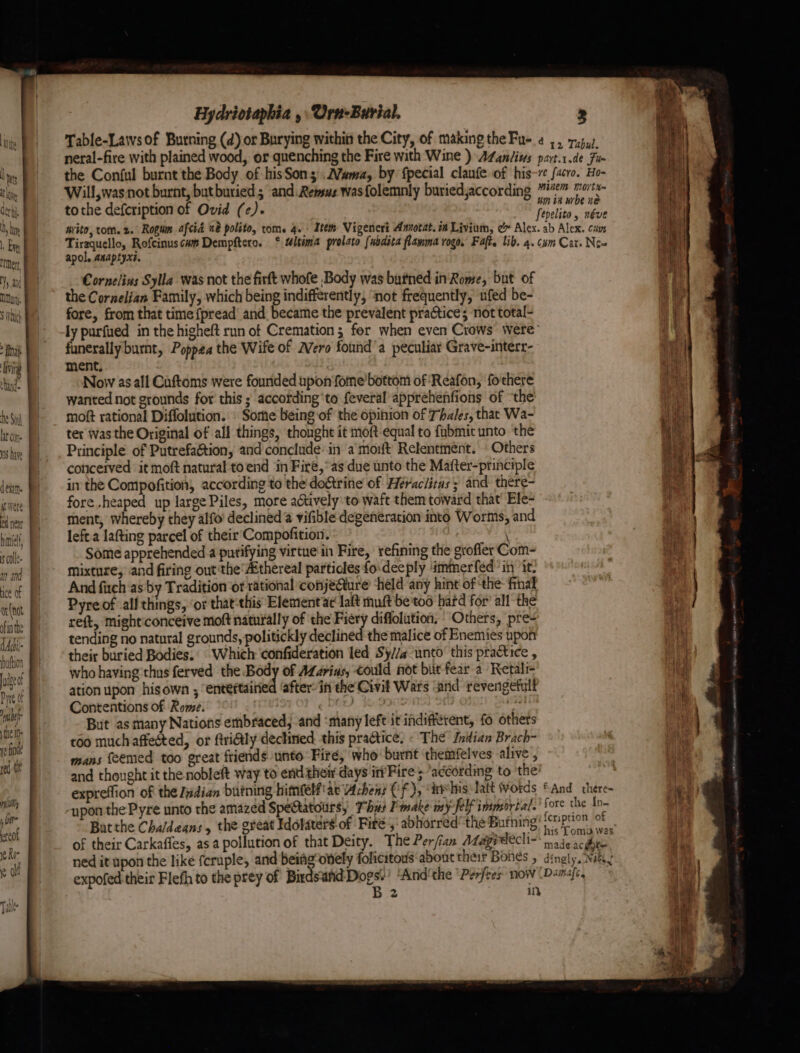 S Which dei. ic Were ed near hint cole an and ice of or net ofinthe dActil- uttion udzect Pare ot ate the I red tie Hydriotaphia , Urn-Burial, 3 tothe defcription of Ovid (ce). apol. anaptyxt. Cornelins Sylla was not the firft whofe Body was butned inRome, but of the Cornelian Family, which being indifferently, ‘not frequently, ufed be- fore, from that time {pread and became the prevalent practice; not total- ly purfued in the higheft run of Cremation; for when even Crows were’ funerally burnt, Poppea the Wife of Mero founda peculiar Grave-interr- ment. Now as all Cuftoms were founded upon fome bottom of ‘Reafon, fo'there wanted not grounds for this ; according‘to feveral apprehenfions of ‘the moft rational Diffolution. » Sorte being of the opinion of Thales, that Wa- ter was the Original of all things, thought it moft equal to fubmit unto the Principle of Putrefa&amp;tion, and conclude: in a mort Relentment. Others coticerved it moft natural to end ‘in Fire, as due unto the Mafter-principle in the Compofition, according to the do&amp;trine of Héraclitas; and there- fore heaped up large Piles, more actively'to waft them toward that’ Ele- ment, whereby they alfo declined @ vifible degeneration into Worms, and left a lafting parcel of their’ Compofition. \ Some apprehended a putifying virtue in Fire, refining the grofler Com- mixture; and firing out the’#thereal particles fo:deeply ‘immerfed in it. And fich as by Tradition ‘or rational conjeQure held any hint of the: final Pyre of all things, ‘or that‘this Element at lat muft be too hard for’ all the reft, mighticonceive moft naturally of the Fiery diflolution, Others, pre- tending no natural grounds, politickly declined the malice of Enemies upon their buried Bodies.: Which confideration led Sy//a-unto this practice , who haying thus ferved the Body of AZarins, could not bit fear a Retali- ation upon his own , entéftaitied ‘after in the Civif Wars and revengefult Contentions of Rome. ¢ DOLD Ky a But as many Nations embraced, -and ‘many left itidifférent, fo others too much affected, or frilly declined. this practice, « The’ Inttian Brach- mans feemed too great friends unto Fire, who burnt ‘themfelves alive , and thought it the nobleft way to end their days ir’Fire 5 according to the expreffion of the Jadian butning himfelfiae Achens Cf), “ire his: latt Words -ypon the Pyre unto the amazed SpeGtatours, Thus Pmake my-felf immortal. Batthe Cha/degns, the great Iddlaters of Fire,‘ abhorred’ the Bufning of their Carkafles, asa pollution of that Deity. The Per/izn Adagrdecli- ned it upon the like fcruple, and beiagotiely folicitous ‘about their Bohes , expofed their Flefh to the prey of sp pat Arid'the ‘Perfres now fAnd there- fore the In- cription of his Toma was made ac got dingly. Nae! Damafe, tee, Es nee a Ps ae a ee 9 22g eed sy ee