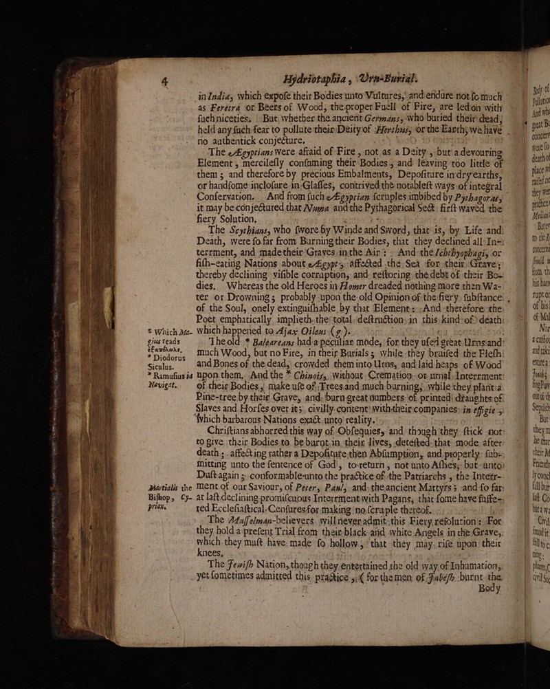 = Which Jm- gius teads elamvronre, * Diodorus Siculus. * Ramufius.i2 Nevigrt, Martialis che Bifhop, Cy- prign. Hydviotaphia , ‘Ura-Burial. inIndia, which expofe their Bodies unto Vultures, and endure not fo much as Ferétra or Beers of Wood, the proper Fuell of Fire, are ledion with fuchniceties, | But whether the ancient Germans, who buried their dead, no authentick conjecture. | The e£gyptians were afiaid of Fire , not as a Deity, but'adevouring Element , mercilefly confaming their Bodies 5 and leaving too little of them ; and therefore by precious Embalments, Depofiture indryearths, Confervation. . And from fuch e£gyprian {eruples imbibed by Pythagoras, it may be conjeGtured that Mama andthe Pythagorical Sect: firft waved the fiery Solution, ; The Scythians, who {wore by Winde and Sword, that-is, by Life and Death, were fo.far from Burningtheir Bodies, that they declined all:In- terrment, and madetheir'Graves inthe Air: - And-the /chthyophagi, or fith-eating Nations about eAigyprs affedted the Sea for their Grave; thereby declining vifible corruption,: and: reftoring the.debt of their Bow dies, Whereas the old Heroes in Homer dreaded nothing more then Wa- of the Soul, onely extinguifhable by that Element: ;And therefore the Poet emphatically, implieth..the:total-deftrn@ions in this kind-of> death which happened to Ajax Oileus (g:). setts! of their Bodies,, make ufe of. ,Trees.and much burning;, while they plantia co give their Bodies. to be burnt.in their lives, detefted: that mode: after death ; . affecting rather a Depofitute.then Abfumption, and properly: fub- matting unto the fentence of God’, to-return, not unto Afhes,- but-anto Daft again ;: conformable-unto the practice of the Patriarchs , the Intetr- at laft.declining promi{cuous Interrment with Pagans, thae fome have fuffe- red Ecclefiaftical-Cenfuresfor making ‘no,fcruple thereof. -, ans The At4uffelman-believers. will never admit..this Fiery, refolution : For they hold a prefent Trial from: thair-black-and shite Angels in che Grave,; naan they muft have: made fo hollow., that they may. rife upon their nees, : ; The Fewi/b Nation, though they entertained the old way of Inhamation,, Body | | ply Pollatiol And meat Bi concer were £0 death place m railed they Wet pratice Metian' Bate? to tie concern rupt or if ks | of Mal Nos a cutto; and taki Jim fing Py Out th Sepatet Bat theym he thae their M Woon fall bup bite 3 Cini: fount Pants ( ail Sy
