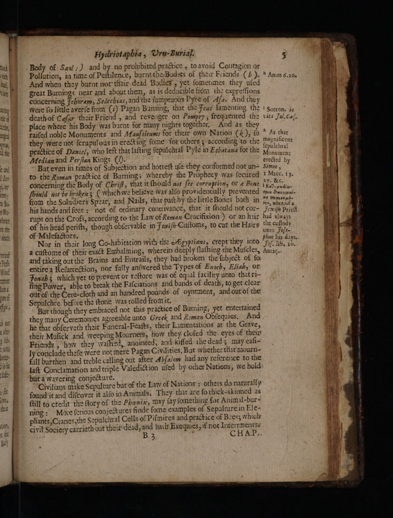 @ and [Ine hy OF Ne ‘ it Boe nWe- Rance, re the denth nsand leh Wood ment ata hts of iis y fo. a ntett> Loft | fie | Hydriotaphia, Ura-Burial. 5 Pollution, in time of Peftilence, burnttheBod:es of their Friends (4 ). * Amos 6.10 And when they burnt not'thzir dead Bodies’, yet fometimes they ufed sph great Burnings near and about them, as is deducible from the expreffions concerning fehoram, Sedechias, and the fumptuous Pyre of Afa. And they were fo little averfe from (i) Pagan Burning, that the Fews lamenting the i sueton. iz deathof Cefar their Friend , and revenger on Pompez; frequented the vita Ful. Col, place where his Body was burnt for many nights together, And as they raifed noble Monuments and Afanfoleams for their own Nation (&amp;), fo they were not {crapulous in erecting fome for others ‘according ‘to the M4snificenr practice of Danie/, who left that Lafting fepulchral: Pyle in Ecbatana for the 7 ea | Median and Perfian Kings (i). Breed bs But even in.times of Subyeétion and hotteft ufe:they conformed not un- Simon : . to the Roman practice of Burning; whereby the Prophecy was fecured ? Macc. 13. concerning the Body of Chrift, that itfhould not fee corraption, or a Bone yk ce) foould not be brokens ( whichsve believe was alfo providentially prevented ash Garona from the Soludiers Spear, and Nails, thac patt by thelittle Bones both in Ce itn i > cu K As thar rupt on the Crofs, according to the Law of Roman Crucifixion ) or an hur had always of his head perith, though obfervable in Fai/hCultoms, to cut the Hairs the cuftody of ‘Malefaétors. unto Jofe- Nor in their long Co-habitation with the egyptians, crept'they into “75 ib, 10. a cuftome of their exact Embalming, wherein deeply flafhing the Mufcles, Antic.. ? and taking out the Brains and Enteails, they had broken the fubjet of fo entirea Refurrection, nor fully anfered the Types of Enoch, Eliah, or Fonahs which yet to prevent or reftore was of equal faciliry unto that ri- fing Power, able to break the Fafciations and bands of death, to get clear otitof- che Cere-cloth and an hundred pounds. of oyntment, andoutof the Sepuichre before the ftone was rolled fromit. Bat though they embraced not this practice of Burning, yet entertained they many Ceremonies agreeable unto Greek and Roman Obfequies. And he that obferveth their Funeral-Feéaits, their Lamentations at the Grave, their Mufick and weeping Mourners, how they: clofed the eyes of theirs Friends , “how they wafhed, anointed, and’ kiffed the dead 5 may eafi- ly conclude thefe were not meré Pagan Civilities, But whether that mourn- €ill burthen and treble calling out after Abfa/om had any reference to the laf Conclamation and triple Valediétion ufed by ocher Nations, we hold: bat a wavering conjecture. Civilims make Sepulture bat of the Law of Nations’: others do naturally found’it and difcover it alfoin Animals. They that are fo thick-skumed as fill to ctedit the ftory of the Phenix, may fay fomething for Animal-bur~ ning: Moye ferioas conjectures finde fome examples of Sepalcure in Ele- phants,Cranes,the Sepulchral Cells of Pifmires and practice of B2es; which civil Society carrieth out theis déad,and hach Exeqmes, if.not Interrmentsé B.3 ; CHAP.. > ~_