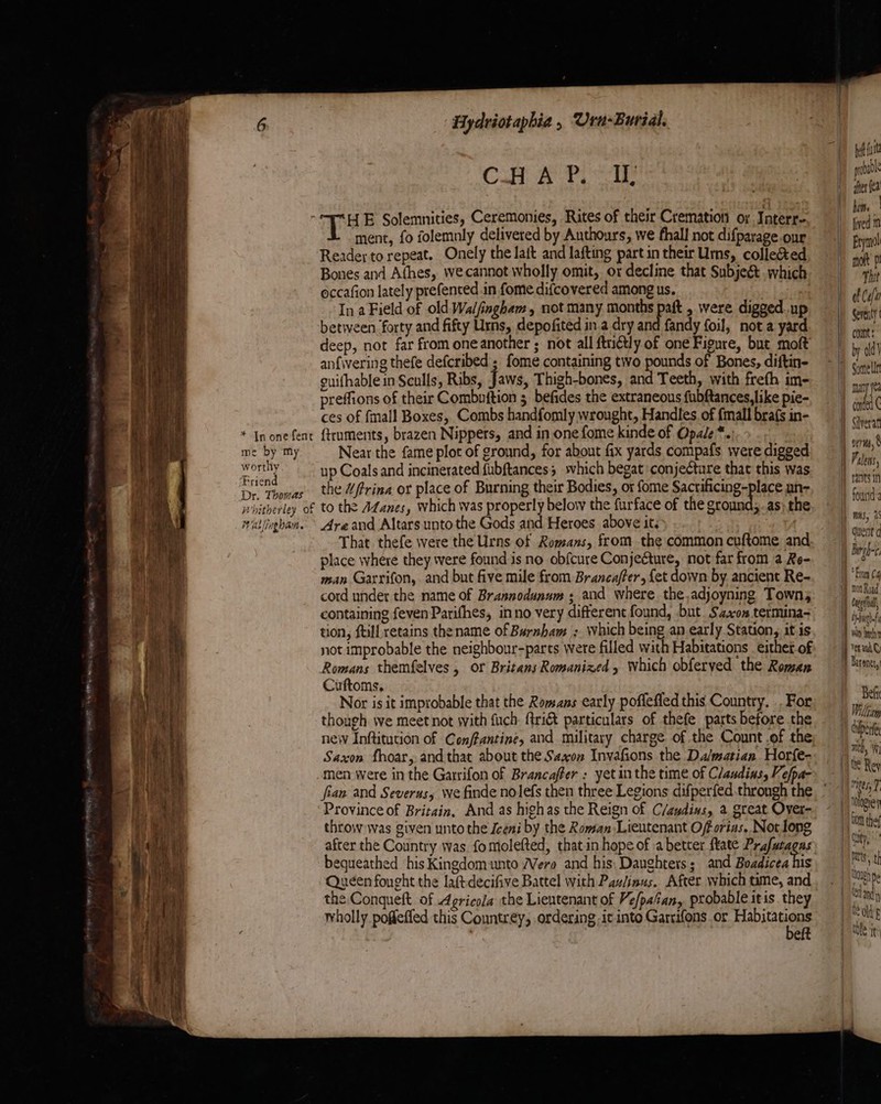 * In one fent me by ‘my worthy Friend Dr. Thomas Wallinghan. ‘Bydviotaphia, Urn-Buridl. CH AT ae HE Solemnities, Ceremonies, Rites of their Cremation oy Interr- ment, fo folemnly delivered by Authours, we fhall not difparage our Readey to repeat. Onely the laft and lafting part in their Urns, collected Bones and Athes, wecannot wholly omit, or decline that Subjeé. which occafion lately prefenced in fome difcovered among us. : In a Field of old Walfingham, not many months paft , were digged up between ‘forty and fifty Urns, depofited in a dry and fandy foil, not a yard deep, not far from one another ; not all ftriétly of one Figure, but moft anfivering thefe defcribed ; fome containing two pounds of Bones, diftin- guifhable in Sculls, Ribs, Jaws, Thigh-bones, and Teeth, with freth im- preffions of their Combuition 5 befides the extraneous fubftances,like pie- ces of {mall Boxes, Combs handfomly wrought, Handles. of {mall brafs in- ftruments, brazen Nippers, and in one fome kinde of Opale*.: Near the fame plot of ground, for about fix yards compafs were digged up Coals and incinerated fubftances; which begat conjecture that this was the Wfrina or place of Burning their Bodies, or fome Sacuiicings plies un- Areand Altars unto the Gods and Heroes above it. That thefe were the Urns of Romans, from the common cuftome and place where they were found is no obfcure Conjecture, not far from a Re- man Garrifon, and but five mile from Branca/fer, fet down by ancient Re- cord under the name of Brannodunum ; and where the,adjoyning Town; containing feven Parifhes, inno very different found, but. Szscon termina- tion, {till retains the name of Burnham ; which being an early Station, it is not improbable the neighbour-parts were filled with Habitations either of Romans themfelves, or Britans Romanized , which obferyed the Roman Suftoms, } Nor is it improbable that the Romans early poffefled this Country. .. For though we meet not with fuch- ftri&amp; particulars of thefe parts before the neiv Inftitution of Conffantine, and military charge of the Count.of the Saxon fhoar, and that about the Saxon Invafions the Da/matian. Horfe- Province of Britain, And as highas the Reign of C/audins, 2 great Over- throw was given unto the Iceni by the Roman Lieutenant Oforias. Not long after the Country was fomolefted, thatin hope of a better ftate Prafatagas bequeathed his Kingdom unto Were and his, Daughters; and Boadicea his Queéen fought the laftdecifive Battel with Paulinus. After which time, and the Conqueft. of Agricola the Lieutenant of Ve/pafan, probable itis they wholly poffeffed this Countrey, ordering -ic into Garrifons or Bei eft bef fut | pobadl + dherfea hon lived 1 Bymnol | moft p i Tht 1 of Cea J Seventy conn : | by old’ | |) many ye corded C i} Siverat | erm,’ a Palens, gant in foutid } dent d | | Barb From (4 M4 ton Road I} Cue i Abarat hy tach i Yerand H Darenet,! Belt 1 Vitam 1) duper mith, le Rey ges, 7 | Whose fom thef Cty batts, th Ualeh pe ef andy old's tile it’