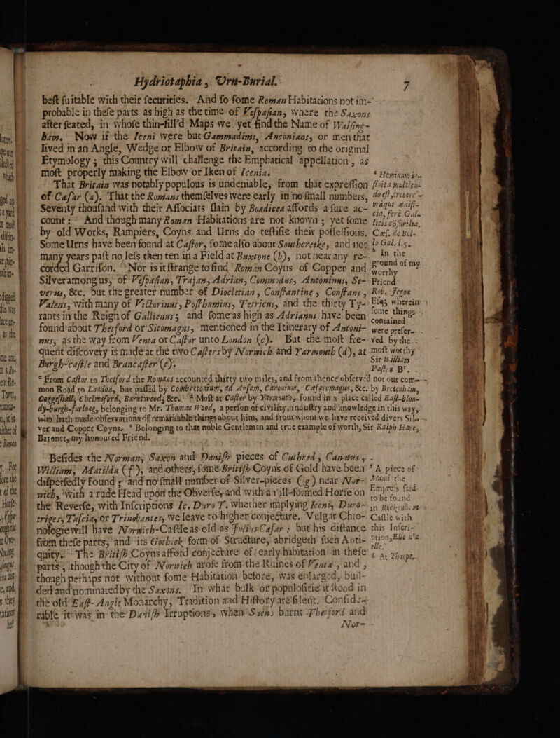 ter. Be Out lebed Na Rie Md hy itis het of Roman Foe ore the of the ,) Pipe t Ont \oxl8 juss is ; the) ref Hydriotaphia , Uru-Burial. 7 beft fuitable wich their fecurities. And fo fome Roman Habitations not im- probable in thefe parts as high as the time of Vefpafian, where the Sasson after feated, in whofe thin-fill’d Maps we yet find the Name of Walind bin. Now if the Iceni were but Gammadims, Anconians, or mentee lived in an Angle, Wedge or Elbow of Britain, according to the original Etymology ; this Country will challenge the Emphatical ‘appellation , as moft properly making the Elbow or Iken of Zcenia. Halton Howinami That Britain was notably populous is undeniable, from that expreffion it mubtioul of Cefar (2). ‘That the Romans themfelves were early in nofmall numbers, % ¢.¢rever'- Seventy thoafand with their Affociats flain by Boadieea affords a fure age Magne ecif- count: © And though many Roman Habitations are not known; yet fome “aM ape by old Works, Rampiers, Coyns and Urns do teftifie their pofleffioris Col debile Some Urns have been foand at Caffor, fome alfo about Seuthereeke, and not We Gal, Ls. many years pa{t no lefs then ten ina Field at Buxtone (b), not near any re- ° In the corded Garrifon. ‘‘Nor is itftrange to find Roman Coyns of Copper and aah: Silveramong us, of Vefpafian, Trajan, Adrian, Commodus, Antoninus, Se- ae verus, &c, but the greater number of Diocletian , Conftantine Confhans , Rob. Fegon Valens, with many of Vidorinus, Pofthamius, Tetricus, and the thirty Ty- Ela whereisr » rants in the Reignof Gallienus; and fomeras high as Adrianns have been (27° *hings fourid-about Therford or Sitomagus, mentioned in the Itinerary of Antoni- oe nus, asthe way from Venta ot Caffor unto London (c).' But the moft fre- ved Eye, | quent difcovery i$ made at the tivo Caftersby Normich and Yarmouth (d), at mot worthy | Burgh-caftle and Brancafter (¢)- Sit alliam ale, t “Fray gaia: to Thetford the Romdas accounted thirty two miles, and from thence ene ee * oad to Loadoa, bur pafled by Combretomam, ad Anfam, Canoainin, Caefaromagus, &c. by Brcteaham Coggelhall, Chelmsford, Barntwoods ee. 4 Moft.av Cafter by Yarmont's, found in a place called Eaft-blo 4 ay-burgh-furloag, belonging to Mr. Thomas Wood, a perfon of civility,induftry and knowledge in this pps bteeary pane ainertTon ‘i dances things meus Kim, and from; whom we. have received divers SiL- : osc eed to that noble Gentleman and true cxample of worth, Sit Ralph Have, Befides the Worman,. Saxon and Danifh pieces. of Cuthred , C. ANUS 5. - William, Matilda Cf), and othets’, fome-Briti/> Coyns of Gold have been fA piece of difperfédly found ; ‘and no‘fmall number of Silver-pieces’ (ig) near Mor-) ae! the wich, with a rade Head upon the Obverfe, and with d7ill-formed Horfe on Prt's &id triges, Tufciay Of Trinobantes, We leave to higher conjecture. Vulgar Chio- seit nologre will have Worwich-Caftleas oldias FalixeCafar: but his diftance this Inferi- from thefe parts, and its Gorbick form of Structure, abridgeeh: fich Anti- Ption.B¥e a qty. The Briti/b Coyns afford conjectare’ of ; early habitation in thefe ig atu parts, though the City of Norwich arote fromthe Runes of Venta, and, — Bytes. though perhips not without fome Habitation betore, was enlarged, buil- ded'and nominated by the Saxons. In what bulk of popnlofitie it ftood in the old’ E2f- Angle Moaarchy, Tradition and Hiftory aréfilent. Confides rable ftway in’ the Duwi Irroptions, when Siena» barn Fhe ford and ‘ Nor- f