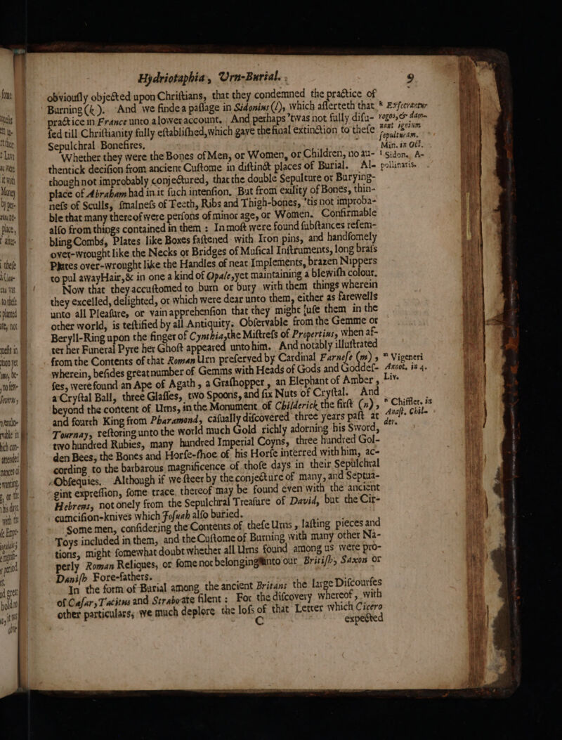 fone ls ot ty. tthe t Lays ms Were It With Mong Dy pt Uni EQ place, I attr (a thee Clas Gea WAS tothe planted te, no nels in ion yet ume, Ye noe Seo) nel able in ich con attended nance’ 0 his a with tk | fe Em 4 ge | spgol” | ( peo | Hydriotaphia, Urn-Burial. . 9 obvioufly objected upon Chriftians, that they condemned the practice of Burning (k).. And we findea paflage in Sidonins (2), which aflerteth that * £xfecrantur practice in France unto aloweraccount. And pethaps twas not fully difu- gos. dan fed till Chriftianity fully eftablifhed, which gave the final extinction to thefe Maat sgnum Sepulchral Bonefires, ' ly oogeape Whether they were the Bones of Men, or Women, or Children, no au- | adie Ai thentick decifion from ancient Cuftome in diftin& places of Burial. Al- pollinaris. though not improbably conjetured, that the double Sepulture or Burying- place of Abrabamhad init fuch intenfion, But from exility of Bones, thin- nefs of Sculls, {malnefs of Teeth, Ribs and Thigh-bones, tis not improba- ble that many thereof were perfons of minor age, or Women. Confirmable alfo from things contained in them : In moft were found fubftances refem- bling Combs, Plates like Boxes faftened with Iron pins, and handfomely ovet-wrought like the Necks or Bridges of Mufical Initruments, long brafs Phares over-wronght like the Handles of neat Implements, brazen Nippers to pul awayHair,& in one a kind of Opa/e,yet maintaining a blewifh colour. Now that theyaccuftomed to burn or bury with them things wherein they excelled, delighted, or which were dear unto them, either as farewells unto all Pleafure, or vainapprehenfion that they might jufe them in the other world, is teftified by all Antiquity. Obfervable from the Gemme or Beryll-Ring upon the finger of Cynthia,the Miftrefs of Propertins, when af- ter her Funeral Pyre her Ghoft appeared unto him. And notably illuftrated from the Contents of that Koman Urn preferyed by Cardinal Farnefe ) > ™ Vigeneri wherein, befides greatnumber of Gemms with Heads of Gods and Goddef- Aanot, ix 4. fes, were found an Ape of Agath , a Grafhopper , an Elephant of Amber , Liv. aCryftal Ball, three Glafles, tivo Spoons, and fix Nuts of Cryftal. And beyond the content of. Urns, inthe Monument of Childerick the firtt (n) , Chifflet. in and fourth King from Pharamond, cafually difcovered three years paft at an chile Tonrnay, teftoring unto the world much Gold richly adorning his Sword, “” two hundred Rubies, many hundred Imperial Coyns, three hundred Gol- den Bees, the Bones and Horfe-fhoe of his Horfe interred with him, ac- cording to the barbarous magnificence of thofe days in their Sepitchral Obfequies. Although if we fteer by the conjecture of many, and Septua- gint expreffion, fome trace. thereof may be found even with the ancient Hebrews, not onely from. the Sepulchral Treafare of David, but the Cir- cumcifion-knives Which Fofuab alfo buried. Some men, confidering the Contents.of thefe Urns , lafting pieces and Toys included in them, and the Cuftome of Burning with many other Na- tions, might fomewhat doubt whether all Urns found among us \ere pro- perly Roman Reliques, or fome not belonginginto our Brisifh, Saxon OF Danifo Fore-fathers. In the form of Burial among. the ancient Britans the large Difcourfes of Cafary Tacitus and Strabo-ate filent: For thedifcovery whereof, with other particulars, we much deplore the lofs of that Leteer which Cicero | | expected
