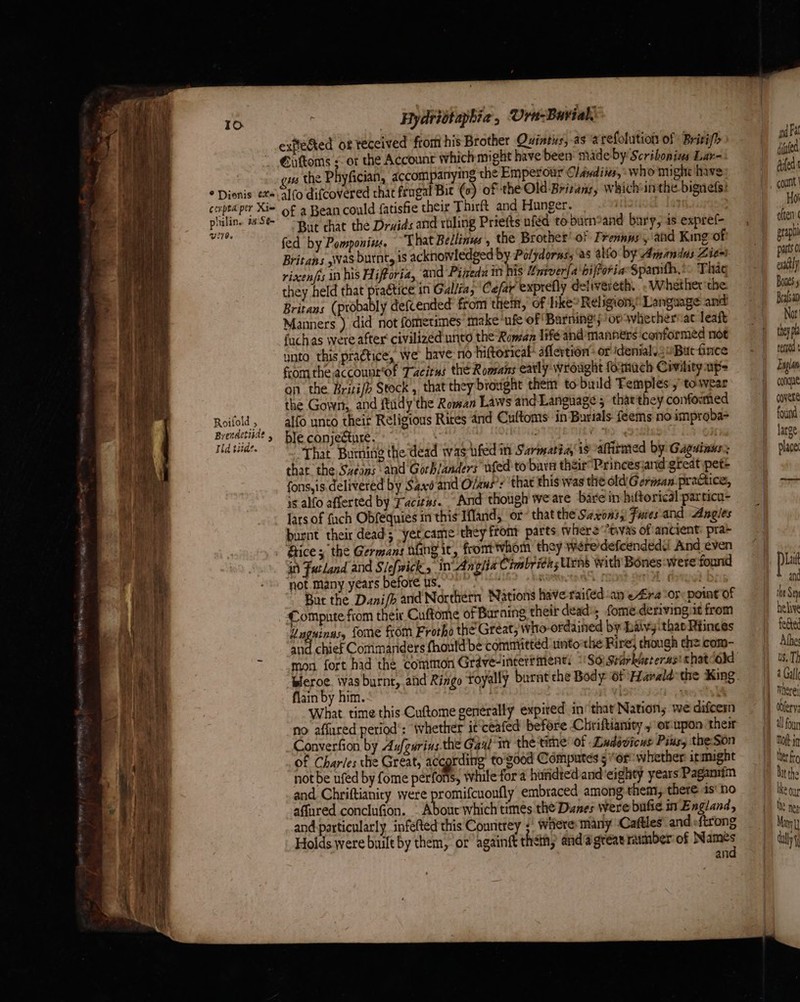 To © Dionis tte cexpta per Xie plulin. ia Se- U0. Roilold , Brenactiade y Id tide. Hydristaphia., Urn-Burial. exfected of veceived from his Brother Quintus, as arefolution of Brisifh €uftoms ;- or the Account which might have been made-by Scribonias Lar- wu the Phyfician, accompanying the Emperour Cléndiis, who might have 10 difcovered that frugal Bit (c) of the Old Britany, whichinthe bignefs: of a Bean could fatisfie their Thirft and Hunger. But chat the Druids and roling Priefts uféd toburn%and bary, as expref- fed by Pomponin, That Bellines, the Brother’ of Frennus, and King-of Britans was burnt, is acknowledged by Polydorms, ‘as aio by Amandus Zien riscenfis in his Hifforia, and Pineda in his ¢never[a bifforia Spamth,. Thag they held that ep a5 in Gallia; ‘Cefar exprefly delivereth,.. Whether ‘the Britans (probably defcended from them, of hike Religion,’ Language and Manners ) did not fometimes make‘ufe of Barming'; ‘ot whetherviat leaft fuchas were after‘ civilized unto the Roman lifé and’ manners ‘conformed not unto this practice, we have: no hittorical: aflertion’ or idenial. 6 Butfince fromthe accounr'of Tacitus thé Roamans early wrought formuch Covility up= on the Brisi/h Stock’, that they brought them to build Femples , towear the Gown,, and ftidy the Roman Laws and Language; thatthey conformed alfo unto their Religious Rires and Cuftoms in Burials feems no improba- ble conjecture. | RR HD ! “That Burning the dead was-ufed in Sarmatia is afhimed by Gaguinus: that the. Sveans ard Gorb/anders uted to barn their Princesjand great pete fons,is. delivered by Saxé and O/aus’: that this was the old German-praGtice, is alfo afferted by Facizss. “And though we are bare in hiftorical particu- lars of fuch Obfequies in this Ifland, or that the Saxons, Fuces and Angles burnt their dead; yet.came they front parts where “tivas of ancient: pra fice; the Germans fing it, frontwhom they wére'defcendedd And even in Futland and Slefwick in Anghta Cimbridas Urns with Bones:were found not many years before us. ; “i true bis But the Dani/b and Northern Nations have raiféd an e£ra ‘ory point of Compnte fiom thei Cuftome oF Burning their dead); fome.deriving:it from Unguinus, fome from Frotho the Great, who-ordained by baivy. that Riinces ne chief Commanders fhoutd be committed unto the Rire; though the com- flain by him. A What time this Cuftome generally expired in’ that Nation; we difeesm no affured period’: Whether it ceafed before Chriftianity y orupon thes _Converfion by Aufgurins.the Gaxl'm the time’ of -Ladévicus Piksy the-Son of Charles the Great, according’ to'sood Computes 5 or whether it might not be ufed by fome perfons, while fora huridred and'eighty years Pagamim and Chriftianity were promifcuonfly embraced among them, there 1s'no affured conclufion. . About which times the Dunes Were bufie in England, and-particularly infefted this Conntrey ;' wiiere: many -Caftles and sfirong Holds were built by them, or againft then, anda greaeramber of Namés | and wa Fa dined bufed Ho often arapi pats 0 eudtly Bones Bralsan Not they pla rete Englan conue covere found large place Lat anc the Sey helive fected Alb us. Th a Gall obfer'y all foun