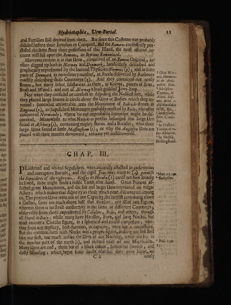 well Wi lite ‘} Ns ie) af ha) peel go Lite Thi tthe aS ant leaf ed not ince Hp pat jose node pi ; at pete dlc, mutica: Anges nt Mie nd even “food pam it fro Ptincts | be.cu- chat Oh he King 2 dicen go thet Si sop ein i 9/10 lan {esr Nib i ‘ a “ ‘Hydriotaphia, Urn-Burial. difufed before their Invafion or Conqueft, ahd the Romans confefledly pra- étifed the fame fince their poffeffion.of this Ifland, the moft affured . ac- count will fall upon the Romans, Or Britans Romanized. However.certain it is that Urns, conceived of no Roman Original., aic often: digged up both in Norway and Denmark, handfomely .defcribed .and graphically reprefented by the learned Phyfician Wornsins (p) ; and in fome parts of Denmark in.no ordinary number, .as.{tands delivered by Authours exactly, defcribing thofe Countreys:(q).;,, And they .containedsnor. onely Bones.s,but many other, fubitances inthem, as Knives, pieces, of Iron., Nor were they confufed or carelefs in difpofing the Nobleit fort, while they placed large Stones in circle about ‘the Urns or Bodies shich they in- terred : fomeivhat.anfwerable..unto the Monument. of Rofrich-ftones in England (r), or Sepulchral Monument probably erected by Roi/o, whoafter conquered Wormandy 3 where,tis not mprobable.fomewhat might. bedif- covered, Meanwhile. to what Nation or perfon. belonged. that Jarge Urn found at A/bbury(s), containing mighty Bones. anda Buckler ; what thofe large. Urns foundat little A¢afingham (t).3 or Why the Anglefea Urns are placed with their mouths downward ;, remains yet undifcovered, GHAP.. Ul praia and whited Sepulchrés were anciently affected in cadaverous and corruptive Burials ; and the rigid Fews were wont to (4). garai/h the Sepalchres of the righteous. Udyffes in Hecuba (4) cared not how mean helived, fohe might findea noble Tomb after death. Great Princes af- feéted great Monuments, and the fair and larger Urns contained no vulgar Afhes ; svhich makes that difparity in thofe which time difcovereth among us. The prefent Urns were not of one Capacity,the largef containing aboye a Gallon, fome not much above half. that meafure ; nor all of one Figure, wherein there is no trict conformity in the fame: or different Countreys 5 obfervable from thofe reprefented by Cafalins » Bofo, and others, though all found in Jta/y ; while many have Handles, Ears, and Jong Necks, buc moft imitate a Circular figure, in a {pherical-andround compofure ; svhe- ther fromany myftery, beft duration, ‘or capacity, were but, conjecture, But the common form with Necks was.a.proper figure, making our Jatt Bed like our firft, nor much unlike the Urns of our Nativity, pvhile ave fay. in the neather part of the earth (c), and imivard yault of our Microcofm. Many Urns.are red, thefe but ot a black colour ,, fomewhat {mooch , and dully founding 5 which begat; fome doubt. whether they jyere burnt, C2 onely P Olai Wore mii Aonumen= ta ¢&amp; Anti- guitat. Daa, 4 Adolphus Cyprius, i Anal, Skej- wit. Unis d= deo abundabat Collis, &amp;c. In Oxford- five. Camb-~ den. © In Chefhire.' Twinus de re- bus Albiontces. ©In Norfolk. Hollingfhead. *Matt.2 3.29% » Buripides, © Pial. 139: 1ye