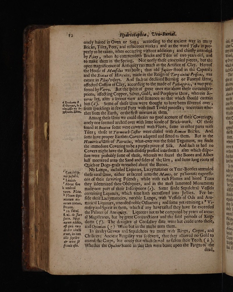 d Xoparete F Zr Sper, ov h oixx pao ¥x ne xepacsy. Dion. * Cum lacey mis pofnere, * Laziuse F About five h undred years. Plate. 5 Vinam Opi- Miaium Ai Orb CenthMe Petron. M32 Tabnl, 4. xi. de Fare facro. Néve aurum addito, aft quoi anro deites vinkk evant, iin Cap allo fepehre ce were fe fidade efto. ‘Hydriotaphia, Ura-Burial. onely baked in Oven or Sum; ° according to the ancient Way, in many Bricks, Tiles, Pots; and teftaceous works 5 and: as the word T efta’ is pro- erly ro be taken, when occurring without addition ; and chiefly intended y Piiny , when he commendeth Bricks and Tiles of two years old, and to make them in the Spring. “‘Nor-onely thefe concealed pieces, ‘bat the en magnificence of Antiquity ran much in the Artifice of Clay. Hereof and the Statua of Hercules, made in the Reign of Tarqsining Prifcus, was extant in Péiny’sdays. And fachas declined Burning or Funeral.Urns, affected Coffins of Clay, according ‘to the mode-of Pythagoras, ’a Way pré- ferred by Varro. “But the fpirit of great ones was above thefe circumfcri- ptions, affecting Copper, Silver, Gold, and Porphyrie Urns, wherein Se- verus lay, after a ferions view and fentence on that which thould contain him (d). Some.of thefe Urns were thought to have been filvered over , from {parklings in feveral Pots with fmall Tinfel parcells 5 uncertain whe- ther from the Earth, orthe firft mixturein them, peek Amoag thefe Urns we could obtain no good account of their Coverings; onely one feemed arched over with fome kinde of Brick-work. Of thofe found at Buxton fome were covered with Flints, fome in other parts with Tiles ; thofe at Yarmouth Cafter were clofed with Roman Bricks. And fome have proper Earthen Covers adapted and fitted to them. Bat in the Homerical Utn of Patroclus, what-ever was the folid Tegument, we finde the immediate Covering tobe a purple piece of Silk, And fuch as had: no Covers might have the Earth clofely preffed intothem . after which difpo- fure were probably fome of thefe, wherein we found the Bones and A half mortered unto the Sand.and-fides of the Urn , and fome long roots of Quichor Dogs-grafs wreathed about the Bones. No Lamps, included Liquoars, Lacrymatories or Tear-Bottles attended thefe rural Urns, either asfacred unto the AZanes, or pationate expreth- ons. of their furviving Friends, while with rich Flames and hired Tears they folemnized their Obfequies, and in the moft lamented Monuments made-one part of their Infcriptions (¢).. Some finde Sepalchral Veffels containing Liquours, which time hath incraffated into Jellies, Fer: be- fide thefe Lactymatories, notable Lamps, with Veffels of Oils and Aro- matical Liquours, attended noble Offuaries 5. and fome yet retaining a * Vi- Hofity and Spirit in them, whichif any havetafted they have far exceeded the Palates of Antiquity. Liquours not to be computed by years of annu- al Magiftrates, bat by great Conjun@tions and the fatal periods of Kinge doms (f). The diaughts of Confulary date were but crude unto thefe, aid Opimian ( 2) Wine bat in the mnfte unto them. In fandry Graves: and Sepulchres we meet with Rings, Coyns, and Chilices: Ancient Fingality was fofevere, that they allowed no Gold to attend the Corps, but onely thae which ferved to faften their Tecth ( 4 ). Wheiher the Opaline Scone in this Urh were burnt upon the wks a 7 ead,. ted, 0 eter C they cu Wood, Ivor wih i fych Ce Tut after all shleitW fated fo Aan N waste fone Ft trees FO Winds what But the Bo them, where were f weloo. our hun hvebe Inth tulty ax ivory | thoug| be hi diffol freedo, expofe they h thefe | tntred Philopa tea Atheni, nied | Countr breil font H