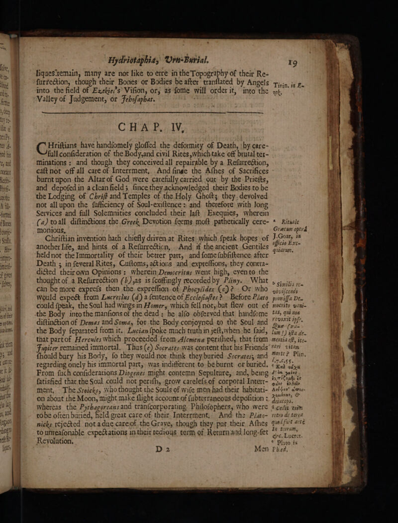 A hil. formed f Bones conje- Genlls, ~ Hee oatpte- iment f eines fale edly Hydriotaphias Urn-Burial, furrection, though their Bones’ or Bodies be after tranflated by Angels into the field of Exekies’ Vifion, or; as fome will order it, into the Valley of Judgement, or Febofaphat. CHAP, IV, G Binitians have handfomely gloffed the deformity of Death, | by care- full confideration of the Body,and civil Rites,whichtake off brutal ter- Minations : and though they conceived all repairable by a Refurreétion, caftnot off all care of Interrment, .And finge the Afhes of Sacrifices burnt upon the Altar of God were carefully carried. our by the. Priefts, and depofedin aclean field; fince theyacknowledged their Bodies to be the Lodging of Chrif#t and Temples of the Holy Ghoft; they.deyolved not allupon the fufficiency of Soul-exiltence: and therefore with long Services and full Solemnities concluded their Jaft Exequies, wherein (a) toall diftm@ions, the Greek Devotion feems, moft pathetically cere- monious, ) Chriftian invention hath chiefly driven at Rites!.which fpeak hopes’ of another life, and hints, of a Refurrecticn, . And if the ancient Gentiles heldnot the Immortality of their betrer part, and fomefubfiftence, after Death ; in feveral Rites, Cuftoms, aé&tions and expreffions, they contra= difted theirown Opinions: wherein Democritas went high, eyento the thought of a Refurreétion (b),as is {coftingly recorded by Péiny. What can be more exprefs then the. expreffion. of Phocylides (ce)? . Or who would expe& from Lucretizs (d) afentence of Ecclefaftes > Before Plato could fpeak, the Soul had wings in Homer, which fell not,,but flew out of diftinétion of Demas and Soma, for.the Body conjoyned to the Soul and the Body feparated from it. Lucian {poke much truth in jeft,when:he faid, that partof Hercules which proceeded from Alcmena perithed,, that from Fupiter remained immortal. Thus (e) Socrates.was content that his Friends fhould bury his Body, fo they would not think they buried Socrates; and regarding onely his immortal part, was indifferent to be burnt or buried. From fuch confiderations Diogenes might contemn Sepulture, and, being fatisfied thar the Soul could not perifh, -grow carelefs,of corporal Interr- ment, The Sroicks, who thought the Souls of wife men had their habitati- on abont the Moon, might make flight account of fubterraneous depofition : whereas the Pyrhagoreans and tran{corporating, Philofophers; who were tobe often buried, held great care.of their. Interrment.. And the P/ato- nicks reje&ed notadue carejof the Grave, though they. pnt their Athes to unreafonable expectations in their tedious term, of Returniand long-fet Reyolution. D 2 Men ee Sew we Sab thao 19 Tirin. #4 Ea RC k, * Ritnale Grecun optrad J.Goar, m officio Exe~ quiarun. b Similis rt= vivilcends promffa Den mocrito vani- tas, qui non vevixit ipfe, iJ Que (rae lam!) ifta de- mentia eff, ite. ‘art wttam morte? Plin, 1.7.0.55. ¢ K2} Tae J? MH Sains in iloudy te 7 > i - pace =sd\Ser Ad Lay carce- xoutrar, & deprceps. 4d cedit trim yetro de tered quad fuit arte In terram, ec, Lucret. © Plato is Pb.ed, —