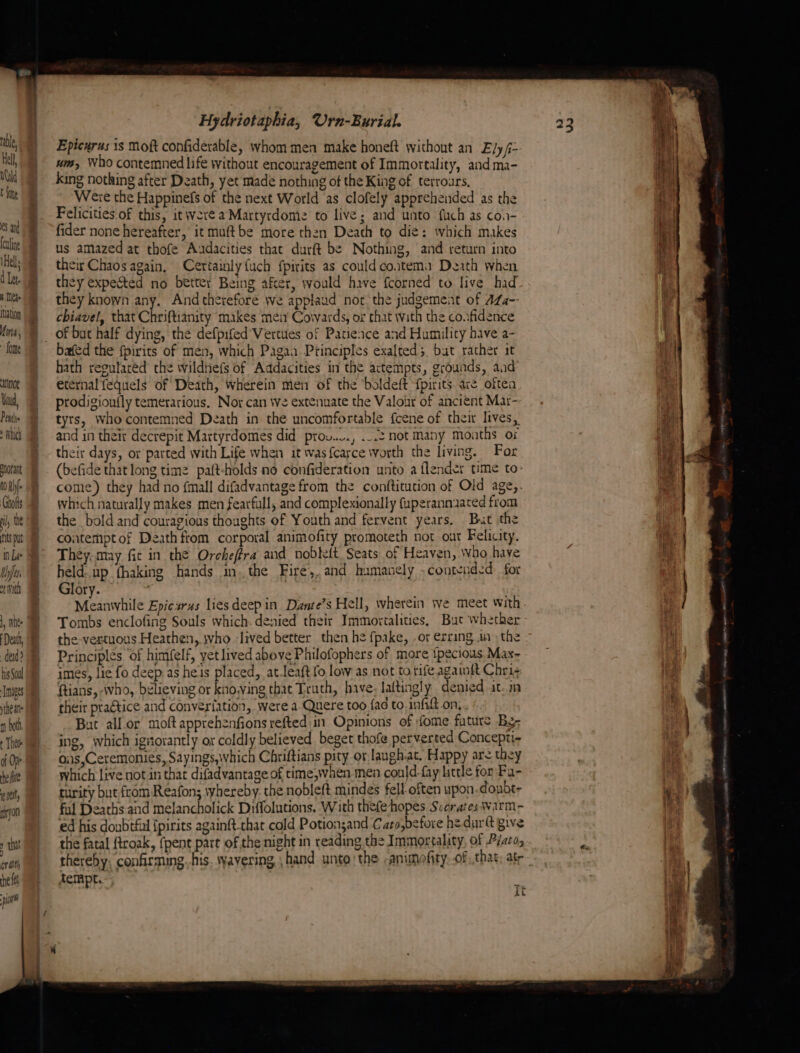 Hell Otald t {ote eS an fouling Hel, d Let. I eae ation Uinta, - fore not Yui Penis Which tant tOuhf- Grofts hl the its pt Uys vith 1, Whee ded? his Soul Tages ithe ate m both + Thee of Ope he fe pet, ajon y tht (fT alts he fs pa if Hydriotaphia, Urn-Burial. Epicurus 1s Moft confiderable, whom men make honeft without an Ely fi- um, Who contemned life without encouragement of Immortality, andma- king nothing after Death, yet made nothing of the King of terroars, Were the Happinefs of the next World ‘as clofely apprehended as the Felicities of this, it were a Martyrdomie to live; and unto fuch as coa- fider none hereafter, it muftbe more then Death to die: which makes us amazed at thofe Aadacities that durft be Nothing, and return into their Chaos again, Certainly {uch fpirits as could coatema Death when they expected no better Being afcer, would have {corned to live had they known any, And therefore we applaud nor the judgement of aLa-- chiavel, that Chriftianity makes men’ Covwards, og that with the confidence bafed the fpirits of men, which Pagaa Ptinciples exalted, bat rather it hath regutared the wildnefs of Addacities in the actempts, grounds, aad’ eternal fequels of Death, wherein men of the ‘boldeft {pirits. ave oftea prodigioufly temerarious. Nor can we extenuate the Valour of ancient Mar- tyrs, whocontemned Death in the uncomfortable {cene of their lives, and in theit decrepit Martyrdomes did prou.v., ...2 not Many months or their days, or parted with Life when it was f{carce worth the living. For (befide that long time paft-holds no confideration unto a flender time to- come) they had no fmall difadvantage from the conftitution of Old age,. which naturally makes men fearfull, and complexionally fuperanniaced from the bold and couragious thoughts of Youth and fervent years. But the contempt of Death from corporal animofity promoteth not our Felicity. They, may fic in the Orcheffra and nobkelt Seats of Heaven, Who have held. up fhaking hands in. the Fire,, and hamanely -contendzd for Glory. ' Meanwhile Epicirus liesdeep in Dante’s Hell, wherein we meet with Tombs enclofing Souls which. denied their Immortalities, But whether the-vertuous Heathen, jvho lived better then he fpake, .or erring in the Principles of himfelf, yet lived above Philofophers of more ipecious Max- imes, lic fo deep as he's placed, at.leaft fo low as not to rife againft Chri¢ ftians, who, believing or knowing that Truth, have. laftingly denied at. their praétice and converiation, were a-Quere too fad to infift on, But all.or moftapprehenfionsrefted in Opinions of fome faturs Bg; ing, which ignorantly or coldly believed beget thofe perverted Concepti- oiis,Ceremonies, Sayings,which Chriftians pity or langh.at. Happy are they which live not in that difadvantage of time,when men conld-fay little for Fa- turity but from Reafons yhereby. the nobleft mindes fell often upon doubt- ful Deaths and melancholick Diffolutions, With thefehopes Scerates Warm- ed his doubtful {pirits againft-that cold Potion;and Caro,before he dur give the fatal ftroak, {pent part of the night in reading the Immortality, of Pato, thereby: confirming. his. :yavering hand unto the -animofity. of that, atr tempt. } At — oe Se aus 4 Ys —_ ~Saee