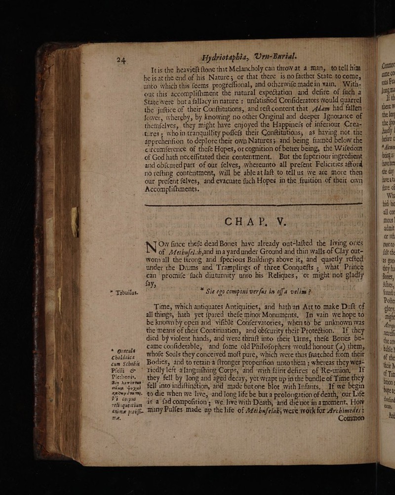 PES A A erences jae yee Hydriotaphia, Urn- Burial. Itis the heaviel ftone that Melancholy can throw at a man, totell hina heisatthe end of his Nature; or that there 1s no farther State to come, unto which this feems progreffional, and otherwife made in vain, With- out this accomplifhment the natural expectation and defire of fuch a State were buta fallacy in nature : unfatisfied Confiderators would quarrel the juftice of their Conftitutions, andreftcontent that Adams had faifen Jower, whereby, by knowing no other Original and deeper Ignorance ef themfelves, they might have emoyed the Happinefs of inferiour Crea- tures ; whoin tranquillity poflefs their Conftitutions, as haying not the apprehenfion to deplore their own Natures. and being framed below the circumference of thefe Hopes, or cognition of better being, the Wifedom of God hath neceffitated their contentment. But the fuperiour ingredient and ob{cured part- of our felves, whereunto all prefent Felicities afford no refting contentment, will be ableatlaft to tellus we ate more then our prefent felves, and evacuate fuch Hopes in the fruition of their own Accomplifhments. | —_— aan As BauNe AT Ow fince thefe dead Bones have already out-lafted the living ones of Afethufel.sb,and ina yard under Ground and thin walls-of Clay out- worn all the firong and fpecious Buildings above it, and quietly refted under the. Diums and Tramplings of three Conquefts ; what Prince can promife fach dinturnity unro his Reliques, ‘or might not gladly fay, Ap MM ‘ . : he: Sie ¢20 componi verfus in offa velims ? Time, which antiquates Antiquities, and hathan Artto make Duft of all things, hath yet {pared thefe minor Monuments. In vain we hope to be known by open and vifible Confervatories, whento be unknown Was the means of their Continuation, and obfcurity their Prote&amp;tion. If they died by violent hands, and tere thruft into: their Urns, thefe Bones be- came confiderable, ‘and fome old Philofophers would honour (4) them, whofe Souls they conceived moft pure, which were thus fratched from their Bodies, and to retain'’a ftronger properifion untothem : whereas they wea-  riedly left -a'languifhing Corps, ‘and ‘with faint defires of Re-wnion, ~ If they fell by Jong and aged decay, yet wrapt up mm the bundle of Time they fell into indiftingtion, atid made but one blot with Infants, : If we begin to-die when we live, -and long life be but a prolongation of death, ‘out Life is a fad compofition ;° We live with Déath, and dienot in amoment, Hotv many Pulfes. made up the life of Azérhufelabs were work for Archimedes: Common } Comumor come 0 rons Fa Jong ma If th there |v the lon the {po bardly | before t being is have bee hve at fate of Wh hid hit all cor mous | adit or Wh not to fult the 28 200) they ha Bones, Ahes, found Poe Slory, mught Atray necelfy the att Dable} Of the their } of Tia bition hap t thofang Cita, An