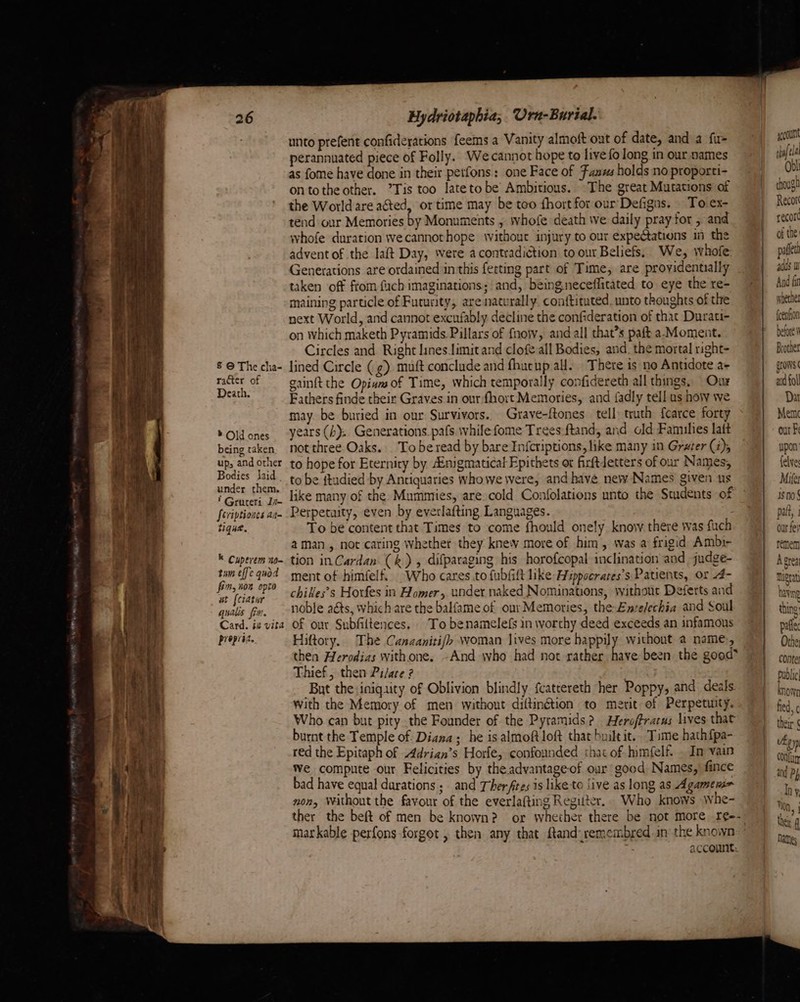 ox aw ~ yet ee § © The cha- racter of Death. ® Old ones being taken ups and other Bodies laid under them. ? Gruteri J7- seviptiones an tique. K Cuperem n0- tum effec quod fin, non opto at {ciatur qualis fim. propria. Hydriotapbia,. Ura-Burial. perannuated piece of Folly. Wecannot hope to live fo long in our names as fome have done in their petfons: one Face of Fans holds no proporti- ontotheother. ’Tis too latetobe Ambitious. The great Mutations af the World are acted, or time may be teo fhort for our Defigns. To.ex- tend our Memories by Monuments , whofe death we daily pray for , and whofe duration wecannothope without injury to our expectations in the advent of the laft Day, were a contradiction to our Beliefs. We, whofe: Generations are ordained in this fetting part of Time, are proyidentually taken off from fuch imaginations; and, beingneceflitated to eye the re- maining particle of Futurity, are naturally. conftituted. unto thoughts of the next World, and cannot excufably decline the confideration of that Durati- on Which maketh Pyramids. Pillars of for, and all that’s paft a-Moment. Circles and Right lines limit and clofe all Bodies, and. the mortal right- lined Circle (g) muft conclude and fhutup all. There is no Antidote a+ gainft the Opinas of Time, which temporally confidereth all things, Our Fathers finde their Graves in our fhort Memories, and fadly tell us how we may. be buried in our Survivors. Grave-ftones tell truth fcarce forty years (by. Generations. pafs. while fome Trees:ftand, and old Families lait not three Oaks. To be read by bare Infcriptions, like many in Grater (4); to hope for Eternity by nigmaticat Epithets or firftdetters of our Names, to be ftudied by Antiquaries whowe were, and have new-Names given us Perpetuity, even by everlafting Languages. To be content that Times to come fhould onely know there was fuch aman, not caring whether they knew more of him, was a frigid Ambir tion inCardan (&amp;), difparaging his horofcopal inclination and -judge- ment of himfelf.. Who cares .to fubfift like Hippocrares’s Patients, or 4- chiles’s Horfes in Homer, under naked Nominations, without Deferts and noble acts, which are the balfame of our Memories, the-Ente/echia and Soul of our Subfiltences. To benamelefs in worthy deed exceeds an infamous Hiftory.. The Canzanitijh woman lives more happily without a name, then Herodias withone. ~And who had not rather A Thief, then Pilare ? But the iniquity of Oblivion blindly fcattereth her Poppy, and deals. with the Memory of men without diftingtion to merit of Perpetuity. Who can but pity the Founder of the Pyramids? Heroffrarus lives that burnt the Temple of Diana; he is almoftJoft that built it. Time hath {pa- red the Epitaph of Adrian’s Horle, confounded that of himfelf. . Im vain We compute our Felicities by the advantage-of our good Names, fince bad have equal durations; and Ther ftes is like to five as long as Agamen> non, Without the favour of the everlafting Regitter.. Who knows whe- markable perfons-forgot , then any that ftand-remembred.in’ the known Obl chougi Recor recor of the pallet adds 1 And fi whether feenfion efor Brother gr WNS ad fol Dar Mem our Fi upon felve Mifer Isno! palt, i our fe} temem A crea Mugrat having thine: pafle Othe; conte pubic known fied, ¢ their ¢