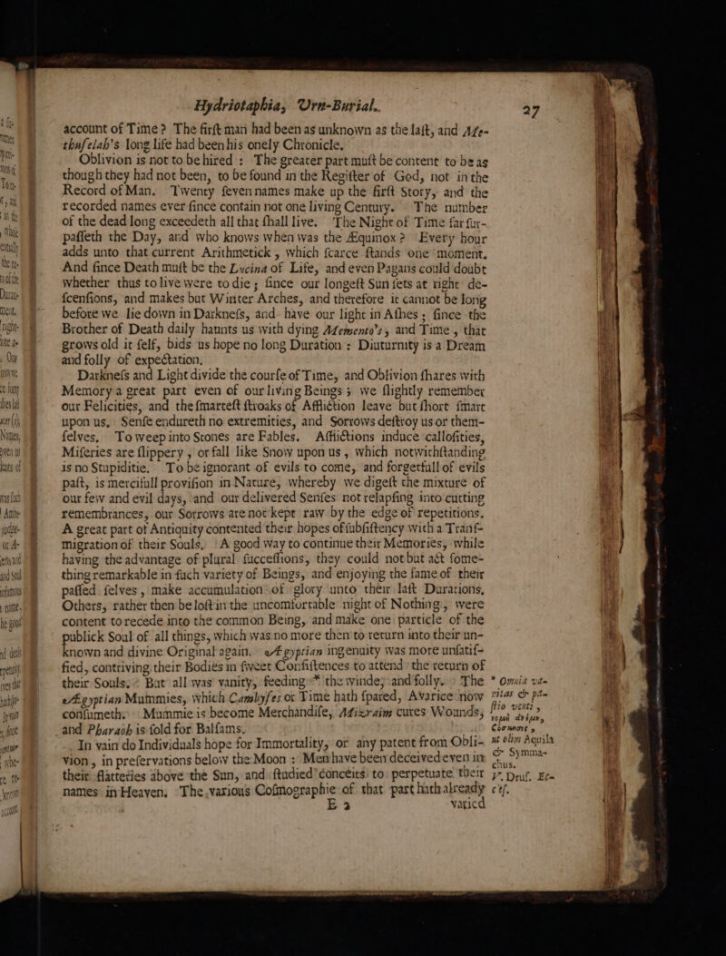 neiit, tight 0te de , Ou baie foay ies La utr (1) Nattes, Hye Wy ats of wag fact | Amor je oA artgand and SOlh famous nate, hath Jp a8 rf fee upto? whee ie It knots Vive Hydriotaphia, Urn-Burial. account of Time? The firft man had been as unknown as the laft, and AZe- thafelah’s long life had been his onely Chronicle. Oblivion is not to behired : The greater part muft be content to beag though they had not been, to be found in the Regitter of Ged, not inthe Record of Man. Twenty feyennames make up the firft Story, and the recorded names ever fince contain not one living Century. The number of the dead long exceedeth all that fhall live. ‘The Night of Time far fur- paffeth the Day, and who knows when was the Aquinox? Every hour adds unto that current Arithmetick , which fcarce ftands one’ moment. And fince Death muft be the Lwcina of Life, and even Pagans could doubt whether thus tolive were todie; fince our longeft Sun {ets at right de- {cenfions, and makes but Winter Arches, and therefore it cannot be long before we lie down in Darknefs, and- have our light in Afhes ; fince the Brother of Death daily haunts us with dying AZemento’s, and Time, that grows old it felf, bids us hope no long Duration: Diuturnity is a Dream and folly of expectation, Darknefs and Light divide the courfe of Time, and Obtivion fhares with Memory a great part even of our living Beings 3 we flightly remember our Felicities, and the fmarteft ftroaks of Affliction leave but fhort fmare upon us, Senfe endureth no extremities, and Sorrows deftroy us or them- felves, Toweepinto Stones are Fables. Affiictions induce callofities, Miferies are flippery , or fall like Snow upon us, which notwithftanding is no Stupiditie. Tobe ignorant of evils to come, and forgettullof evils paft, is mercifull provifion in Nature, whereby we digeft the mixture of our few and evil days, and our delivered Senfes not relapfing into cutting remembrances, our Sotrows arenot’ kept raw by the edge of repetitions. A great part of Antiquity contented their hopes offubfiftency with a Tranf- migration of their Souls, A good way to continue their Memories, while having the advantage of plural fucceflions, they could not but act fome- thing remarkable in fuch variety of Beings, and enjoying the fame of their paffed felves, make accumulation:.of glory unto their laft Durations, Others, rather then be loftin the uncomturtable night of Nothing, were content to recede into the common Being, and make one particle of the publick Soul of all things, which was no more then to return into their un- known and divine Original again. «4 gyprian ingenuity Was more unfatif- fied, contriving, their Bodies in fiveet Confiftences to attend the return of their Souls, Bat’ all was vanity, feeding» the winde} and folly. » The egyptian Mummies, which Camsby/es or Time hath fpared, Avarice now confumeths Mummie is become Merchandife, AZizraim cures Wounds, and Pharaoh is fold for Balfams. sil In vain do Individuals hope for Immortality, or any patent from Ool:- vion , in prefervations below the Moon : Menhave been deceivedeven in their flatteties above the Sun, and ftudied’ ¢oncéits) to: perpetuate their names inHeaven, The.various Cofmographie of that part hath so E> vatic * Omnia ve tas oe pte vopen tveuwy iy: : Coonnars 5 int wt olim Aguila ¢& Symma- chus. V.Druf. Et C ef. i