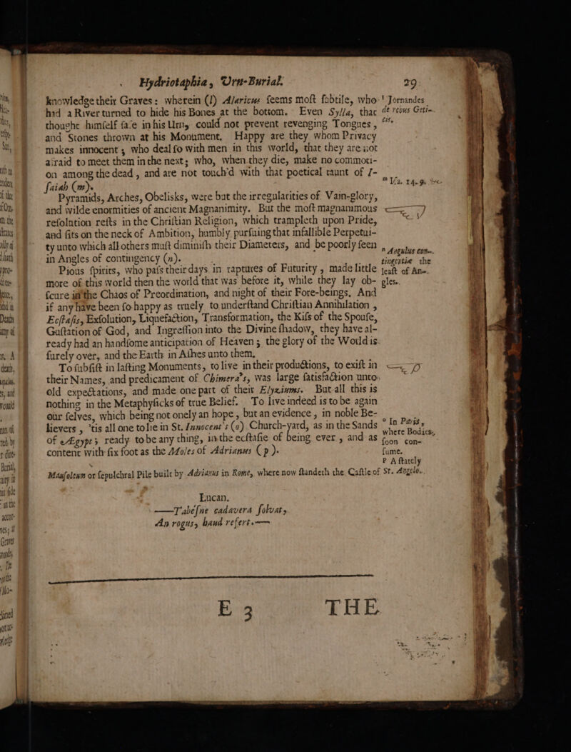 Death ny of nA dex, ips s, ai rcould an Of red, by ¢ ditt: Buri, uty is fide int acco yess Graves wt r We . Hydriotaphia, Urn-Burial. knowledge their Graves: wherein (I) A/aricus feems moft fabtile, who hid a River turned to hide his Bones at the bottom. Even Sy//a, thac thought him(elf fa‘e in his Urn could not prevent revenging Tongues, and Stones thrown at his Monument. Happy are they whom Privacy makes innocent , who deal fo with men in this world, that they are ior airaid to meet them inthe next; who, whenthey die, make no commoti- on among the dead, and are not tonch’d wath that poetical taunt of /- faiah (m). Pyramids, Arches, Obelisks, were but the irregularities of. Vain-glory, and wilde enormities of ancient Magnanimity. But the moft magnammous refolution refts in the Chriltian Religion, which trampleth upon Pride, and fits on the neck of Ambition, hambly purfuing that infallible Perpetu- ty unto which all others muft diminith their Diameters, and be poorly feen in Angles of contingency (7). Pious {pirits, who pafs theirdays in raptures of Futurity , made little more of this world then the world that was before it, while they lay ob- fcure isthe Chaos of Preordination, and night of their Fore-beings, And if any have been fo happy as truely to underftand Chriftian Annihilation , Ec/tafis, Exfolution, Liquefaction, Transformation, the Kifs of the Spoufe, Guftation of God, and Ingreffion into the Divine fhadow, they have al- furely over, and the Earth in Athes unto them, To fubGt in lafting Monuments, to live in their productions, to exift in old expectations, and made one patt of their E/yzivms. But all this is nothing in the Metaphyficks of true Belief. To live indeed isto be again our felyes, which being not onely an hope , but an evidence , in noble Be- lievers , ‘tis all one tolie in St. Znnocent’s (a) vpopr bee. as in the Sands of egypt ready tobe any thing, 19 the ecftafie of being ever , and: as content With fix foot as the AZ0/es of Adrianus Cp )- 29 ' Jornandes de rcous Getie cis, ” Angulus con. tingentie the leaft of An-. gles. ° In Parss, where Bodics. foon con- fume. P A ftately Eucan. —Tabe[ne cadavera folvat, An rogus, haud refert.— h