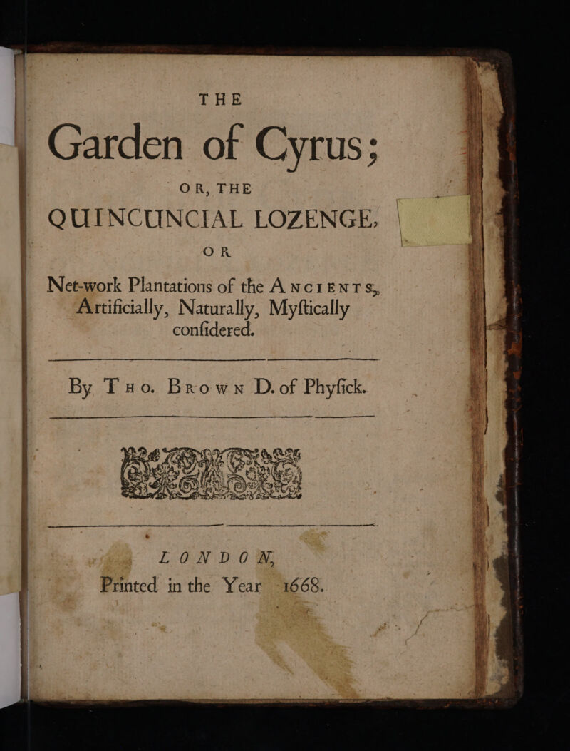! fs | Garden of Cyrus; OR, THE QUINCUNCIAL LOZENGE, | § a — Net-work Plantations of the ANCIENTS, Artificially, Naturally, Myftically ‘| confidered. i|s By Tuo. Brown D.of Phyfick. ‘| LOoNDOW Printed inthe Year 1668.