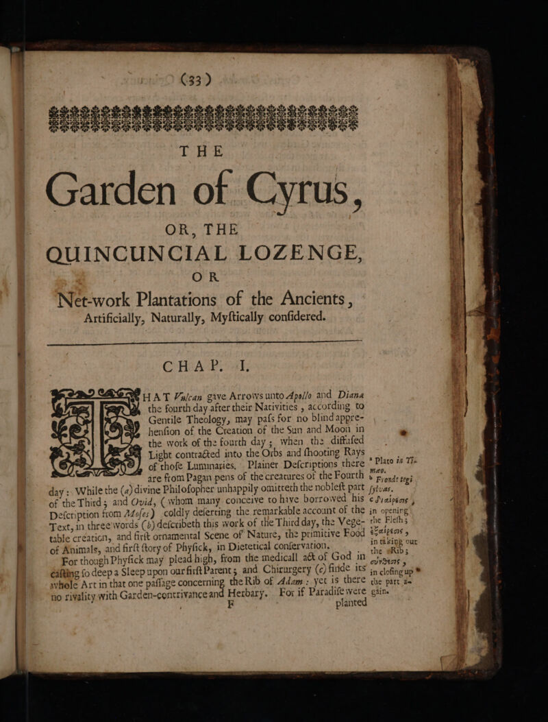 | OR, THE QUINCUNCIAL LOZENGE, OR Net-work Plantations of the Ancients , Artificially, Naturally, Myftically confidered. C Ht APS ak BHAT Vulcan gave Arrows unto Apollo and Diana the fourth day after their Nativities , according to Gentile Theology, may pafs for no blind appre- henfion of the Creation of the Sun and Moon in LZ. the work of the fourth day ; when the diftufed SFA Licht contraéted into the Orbs and fhooting Rays HE) of thofe Luminaries, Plainer Defcriptions there are from Pagan pens of the creacures of the Fourth of the Third; and Ovid, (whom many conceive to hive borrowed his Defcription from AZofes) coldly defercing the remarkable account of the Text, in three'words (+) defcribeth this work of the Third day, the Vege- table creaticn, and firft ornamental Scene of Nature, the primitive Food of Animals, and firft tory of Phyfick, in Dietetical confervation. For though Phyfick may plead high, from the medicall a& of God in eafting fo deep a Sleep upon our firft Parent 5 and. Chirurgery (c) firide its whole Art in that one paflage concerning the Rib of Adam : yet is there @ Plato #2 Tro meo. > Frond? tegi c Su aiogors F in openirg the Fleth; elalpens 4 in taking our the @Rib; ovvSens > in clofing up * the part a=