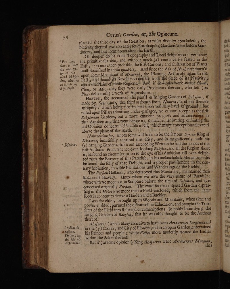 oa Cyrus's Garden, OY, The Quincunx. planted the third day of the Creation , as wifer divinity concludeth , the Nativity thereof was too early for Horofcopie ; Gardens were before Gar- diners, and but fome hours after the Bartha. 3. Of deeper doubt is its T opography and Local defignation : yer 'being éFor fome the primitive Garden, and without much.(d) controverfie feated in the theré is from Bat. it is more then probable the firft Cutiofity and Cultivation of Plants ih aca molt flourifhed in thole quarters, _ And fince the Ark of Woah firit touch’d ye Mikkee upon fome Mountains of armenia , the Planting Art arofe again in the em, whether Eaft and found\ its Revolntion pot fat from thé-place of its Natavity , ab oviente,or about the Plains of ‘thofe Regions. And if Zoroxffer Were either Cham, &amp; priacipion Ohys, or Adizraimy they were early Proficients therein , who left (as Pliny delivereth) a work of Agriculture. made by Semiramis, the third or fourth from WVierod , ts. of no flender antiquity 3 which being-not framed ‘upon ordinary fevel-of ground’; but raifed upon Pillars admitting under-paflages, we cannot accept as the firlt Babylonian Gardens, but a more éminent progrefs and advancement in that. Art then any that.wvent befoye its fomervhat anfivering. or hinting the old Opinion concerning Paradife it felf, which many~caticeptions efevated above the plane of the Barth. + 1 i Nabuchodonofor, whom fome will have to be the famous Syrian King of . Diodorus, beautifully repaired- that City, and fo magnificently built his * Fofephus. (e) hanging Gardens,that from fucceeding Writers he had the honour of the firtt Authonr. From whence over-looking Babylon, and all the Region about it, he found no circum{cription to the eye of his Ambition, till over-deligh- ted with the Bravery of this Paradife, in his melancholick Metamorphofis he found the folly of that Delight, and a proper puntfhment in the con- trary habitation, m wilde Plantations and Wanderings of the Fields. The Perfian Gallants, who deftroyed this Monarchy , maintained their . Botanicall Bravery. Unto whom we ove the very name of Paradife: wherewith we meet not in Scripture before the time.of So/omon; and itis conceived originally Perfian. The word for thar difpated Garden expref- Rodt is content to derive a Garden and a Buckler. Cyras the elder, brought up in Woods and Mountains, when time and si power enabled, purfued the diétate of his Education, and brought the Trea- fures of the Field into Rule and circumfcription; fo nobly beautifying the hanging Gardens of Baby/on, that he was alfo thought to be the Authour thereot. f Abafneras (whom many conceiveto have been Artaxerxes Longimanns) : ag Psi ‘tan the (f) Coantry andCity of Flowers and-inan open Garden,entertained it ie sf. Within the Palace thereof. dances Batif-(asfome opimon ) King Abafueras Were Artaxerxes, eae . : * that that {0 fied C rable ipint Jefs cl al Pla patio Hedg for fis hardly entsd upon ¢ Act thus t dines. gran ines Ron thet Ow gar the N ted] the | Inter Tree: dull fry Wit ore ay) te ake fi Ant