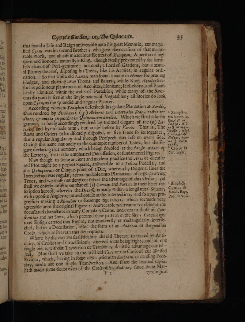 ult.his rorthe p about tel rpiols qu ny ad thet aie: nd ILS expel ie Jaf rate ne he Tre m r ing (hh Cyrus's Garden; ory The Quincunx. : that found a Life and Reign anfiverable unto his great Memorie, our magiii- ) fied Cyrus was his fecond Brother 3 who gave theoccafion of that memo- rable work, and almoft miraculous Retreat of: Xenophon. A perfon of high ie fpirit and honour, natuvally a:King, though fatally prevented by tie harm- re lefs chance of Poft-geniture ; not onely a Lordof Gardens, bat. amanu- i al Planter thereof, difpofing his Trees, like. his Armies, in regular ordi- it nation. So that while old Laertes hath found a name in Homer for pruning 4 Hedges, and clearing away Thorns and Briars ; while King 4 ttaluslives I for his poifonous plantations of Aconites; Henbane; Hellebore,and Plants hardly admitced within the walls of Paradife 3 while many of, the Anci- lit ents do poorly live in the fingle names of Vegetables ;° all Stories do look Mt npon Cyrus.as the fplendid and regular Planter. . According whereto Xenophon defcribeth his gallant Plantation at Sarda, thus rendred by Strebexs3; (g) Arbores pari intervalla pitas, rectos or- &amp; Xenop!mn dines, &amp; omnia perpuichrein Quincuncem direéta. Which we thall take for ix Geconomica, granted, as being accordingly rendred by the matt elegant of the (6) La- aan pe Fe tinesg’ and: byno made term , but in ufe before by Varro, That is, The ox} ade ti, Rows and Orders fo handfomely difpofed, or: five Trees fo fet together , Sah» apaer te thet a regular Angularity and through Profpeét: was left on every fide. Wha hp i Owing this name not onely to the quintuple number of Trees, but the Fi- 4 3.74 Ag eure declaring that number’, which being doubled atthe Angle makes up ® Cheerb Ti the Letter, that isthe emphatical Decuffation,; or fundamental Figure. Cat. major. Now though in fome ancient and modern practicethe Area or decuflas ted Plot might be:a perfect Square, anfiwerable to a Tufcan Pedeftal, and i) the Quinguernio or Cinque-point of aDie, wherein by Diagonal lines the Cs Interfection was regular, accommodable unto Plantations of large-growing ie | | je Trees, and we mutt not deny out felves the advantage of this Order; yet fhall we chiefly infitt npon that of (i) Carcins and Porta; in their briefide- ‘ Benedits fcription hereof, wherein the Decuffis is made within-alongilateral Square, Curis de with oppofite Angles acute and obtife atthe Interfection, and fo upon pro- ey Parte } greffion making a Rhombus 0% Lozenge figuration , which feemeth:very ae . agreeable unto the original Figure : Anfiverable whereunto we obferve the i decuffated characters in many Confulary Coins, andeven in thofe of Con- ‘ feantine and his Sons, which pretend their pattern in the Sky; the crucige- ty rous Enfign carried this Figure, not tranfverfly or rectangularly, interie- &amp;ed, butin a Decuflation , after the form of an Andrean ox Burgundian Cyofs, which anfwereth this defcription. Where bythe way we fiallidécline theold Theme, ‘fo traced by. Anti- ouity, of Crofies and Crucifixion'y whereof fome being tight, and of one fingle piece, without Traverfion or: Tranfome, do little advantage our fab- ject, Nor thall wetake in the myftical Taz, or thie Crofsof our Blefled Saviour, Which, having in fome défcriptions an Easpeden ox croihing Foot- ftay, made not one fingle Tranfverfion. «And: fice the learned Lip ius hath made fone doubt even of the Crofsof Studndrew, fince fome Mar- . F 2 tyrological i -