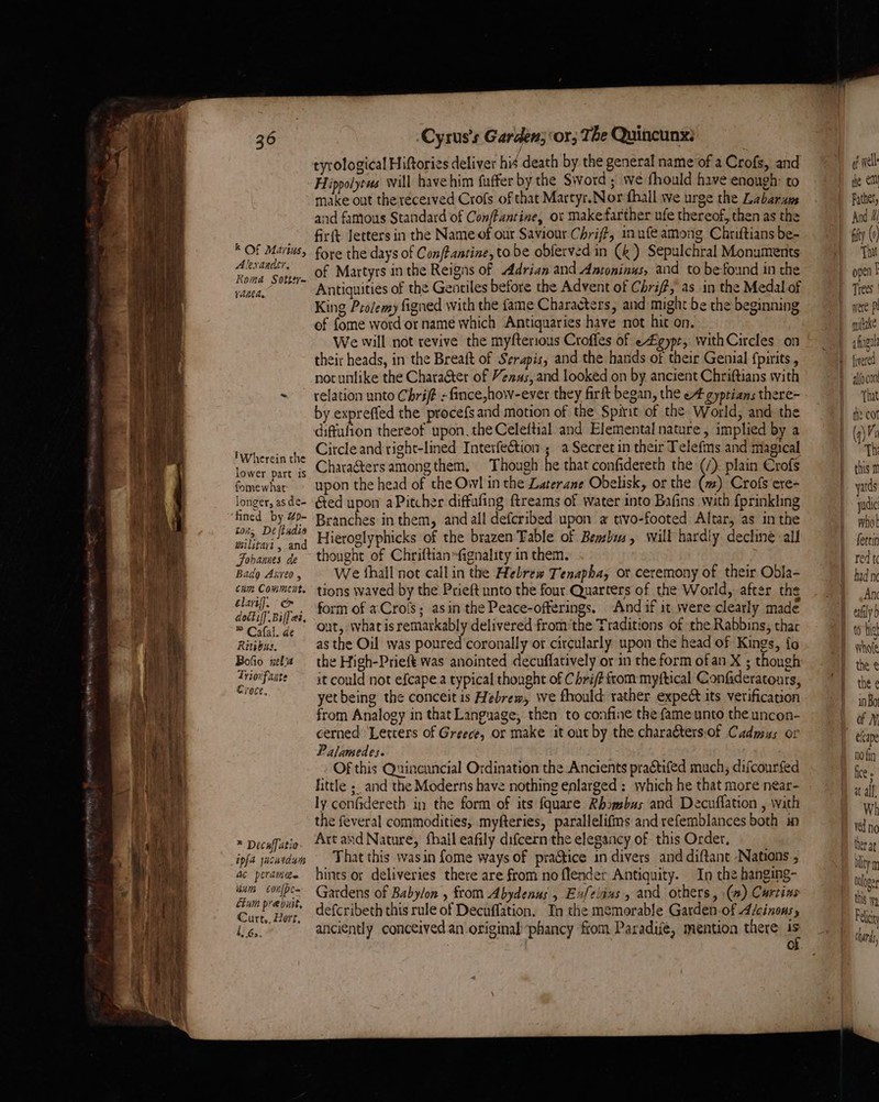 k Of Marius, Alexander, Koma Sotter- ranea, 'Wherein the lower part is fone what: longer, as de- ‘fined by Zp- ton, De ftudis wilitart , and Johames de Bada Axvreo , cum Comment, elart{]. «om dottiff Bil] ez, ® Cafal. de Rivas. Bofio xelia Triovfante Croce, ® Decaffatio épfa jacatdum ac peraiiee uum c0nfpen étum preouit, Curt., Hers, l? 6.. ‘Cyrus's Garden; ‘or; The Quincunx: eyrological Hiftories deliver hid death by the general name of a Crofs, and Hippolyews will have him fuffer by the Sword ; we fhould have enough: to make out the recerved Crofs of that Martyr.Nor fhall we urge the Labarum and famous Standard of ConfPantine, ot makefarther ufe thereof, then as the fir{t letters in the Name of our Saviour Chrift, inufe among Chriftians be- fore the days of Con/tanrine, to be obferved in (&amp;) Sepulchral Monuments of Martyrs in the Reigns of Adrian and Antoninus, and to be found in the Antiquities of the Gentiles before the Advent of Chriff, as in the Medal of King Prolemy figned with the fame Characters, and might be the beginning of fome word or name which Antiquaries have not hit on. We will not revive the myfterious Croffes of e£gypr, withCircles on their heads, in the Breaft of Serapis, and the hands of their Genial {pirits , not unlike the Character of Venas, and looked on by ancient Chriftians with relation unto Chrift - fince,how-ever they firft began, the eA gyptians there- by expreffed the procefs and motion of the Spirit of the World, and the diffufion thereof upon. the Celeftial and Elemental nature , implied by a Circle and right-lined Interfection.; a Secret in their Telefms and magical Chara&amp;ters amongthem, Though he that confidereth the ” plain Crofs upon the head of the Owl in the Laterane Obelisk, or the (m) Crofs ere- éted upon aPitcher diffufing freams of water into Bafins with {prinkhng Branches in them, and all defcribed upon a tivo-footed Altar, as in the Hieroglyphicks of the brazen Fable of Bemsbis, will hardly. decline all thought of Chriftian=fignality in them. We fhall not callin the Hebrew Tenapha, ot ceremony of their Obla- tions waved by the Prieft unto the four Quarters of the World, after the form of aCrols; asin the Peace-offerings. And if it. were clearly made out, what is remarkably delivered from’the Traditions of the Rabbins, thar as the Oil was poured coronally ot circularly upon the head of Kings, fo the High-Prieft was anointed decuffatively or in the form ofan X ; though it could not efcape.a typical thought of C hri/? from myftical Confideratonrs, yet being the conceit is Hebrew, we fhould rather expect its verification from Analogy in that Language, then to confine the fame unto the uncon- cerned Letters of Greece, or make it out by the charadters.of Cadmus or Palamedes. . Of this Quincuncial Ordination the Ancients practifed much; difcourfed little ;. and the Moderns have nothing enlarged : which he that more near- ly confidereth in the form of its {quare Rhomebss and Decuffation , with the feveral commodities, myfteries, parallelifims andrefemblances both in Art and Nature, fhall eafily difcern the elegancy of this Order, That this wasin fome ways of praGtice in divers and diftant Nations , hints or deliveries there are from no flender Antiquity. In the hanging- Gardens of Babylon , from Abydenus 5 Exfelaus, and others, \(») Curtins defcribeth this rule of Decuflation. In the memorable Garden-of A/cinonsy anciently conceived an original phancy fiom Paradife, mention there iS —- ef wel the em athe, And 4 fifty (0) That opel I were mltake afingul {vered allocont That the cot (q) Mi Th this yards yudic whol fettin red t had ne Anc tafily to hig Whole the e the e in Bo of N elcape no fin fice « at alf Wh ved no ther at bty M Onloger this Wy Pel thas,