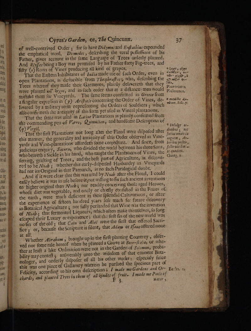 MQ) in (Ny i th NS Ments Hi the ald nung 0 nts, With \ere- tthe {4 nal Crols Sere nklng mnthe ne al honeh 01, Nncon nyt 9! ourfed Neate wit ot (hy 4 me tint Cyrus's Garden, or, T be Cuincunx. of well-contrived Order, for fo have Didyma: and Exftathius expounded the emphatical word, Déomedes , defcribing the rural pofleffions of his Father, gives account in the fame Language of Trees orderly planted. And &amp;dy/fes being a Boy was promifed by nis Father forty Fig-trees, and fifty (0) Rows of Vines producing all kind of grapes. That the Eaftern Inhabitants of India made ute of fach Order, even in open Plantations, is deducible from Theophraftas 5. who, defcribing the Trees whereof they made their Garments, plamly delixereth that they were planted x4)’ Zpxxs, and in-fuch, order that at a diftances men Would miftake them for Vineyards. The {ame feems confirmed in Greece from afingular expre‘lion in (p) Ariftotle concerning the Order of Vines, de- livered bya military term reprefenting the Orders of Souldiers ; which alfo confirmeth the antiquity of this form yet ufed in Vineal plantations. hat the fame was wied in Laine Plantations is plainly. confirmed from the commending pen of Varro, Qsinsélian, and handfome. Defeription of (9) Virgil. = That the Arf Plantations not long ater the Floud were difpofed after this manner, the generality and antiquity of this Order obferved in Vine- yards and Vine-plantations aftordeth fome conjecture. And fince, from judicious enquiry, Satxrn, who divided the world between his three Sons, who beareth a Sickle in his hand, who taught the Plantatsans of Vines, the fetting, grafting of Trees, and the beft part of Agriculture, is difcove- red to be Noah ; whether chis early-difperfed Husbandry in Vineyards had not its Original in that Pariarch, is no fuch: Paralogical doubt, And if it were clear that this was ufed by Noah after the Floud, 1 could eafily believe it was in ufe before it;not willing to fix fuch ancient inventions to higher original then Noah3 nor readily coaceiving thofs aged Heroes, whofe diet was vegetable, and onely or chiefly confifted in the Pruits of: the earth, were much deficient in their {plendid Cultivations , or afte the experience of fifteen hundred years lefe much fo: facture difcovery in Botanical Agriculture 3 nor fully per(uaded that Wine was the inveation of Moab. that fermented Liquours; which often make thentfelves, fo fong efcaped their Luxury or expersence 5 thatthe firlt fin of the new world was no fin of theold; that Cain and’ Abe/ were the firft that offered Sacti- fice; or, becaufe the Scripture is filent, that Adams or /faacoftered none at all. Whether Abraham , t ved not fome rule hereof when he planted a Grove at Beer-/i-ei ther at leaft a like Ordinacion were not in the Garden of So/emon, proba- bility may conteft 5 anfwerably unto the. wifedom of that emsnent Bota- nofoger, and orderly difpofer of all his other works:. efpecialy fince this was one piece of Gallanery wherein he purfued the {pecious part of Felicity, according to his own defcriptions 1 made me Gardens and Or- chards, and planted Trees in them of all'kindes of fruit I made me 3 brought up in the firft planting Countrey , obfer- “a, or whee WALEr 4 O%asg tae OPICE 5 stpee aUMEAGs ous Tay * tX@ &gt; “2D TkEsY Din Tea, Pnavorinus: Philoxenus. PR ovseidte dye ménay, Polit 7: VIadulge or- draibus 5 nec [ecins omais in wiguem , At te quadret. Georg, 2. Ec:'es. 23