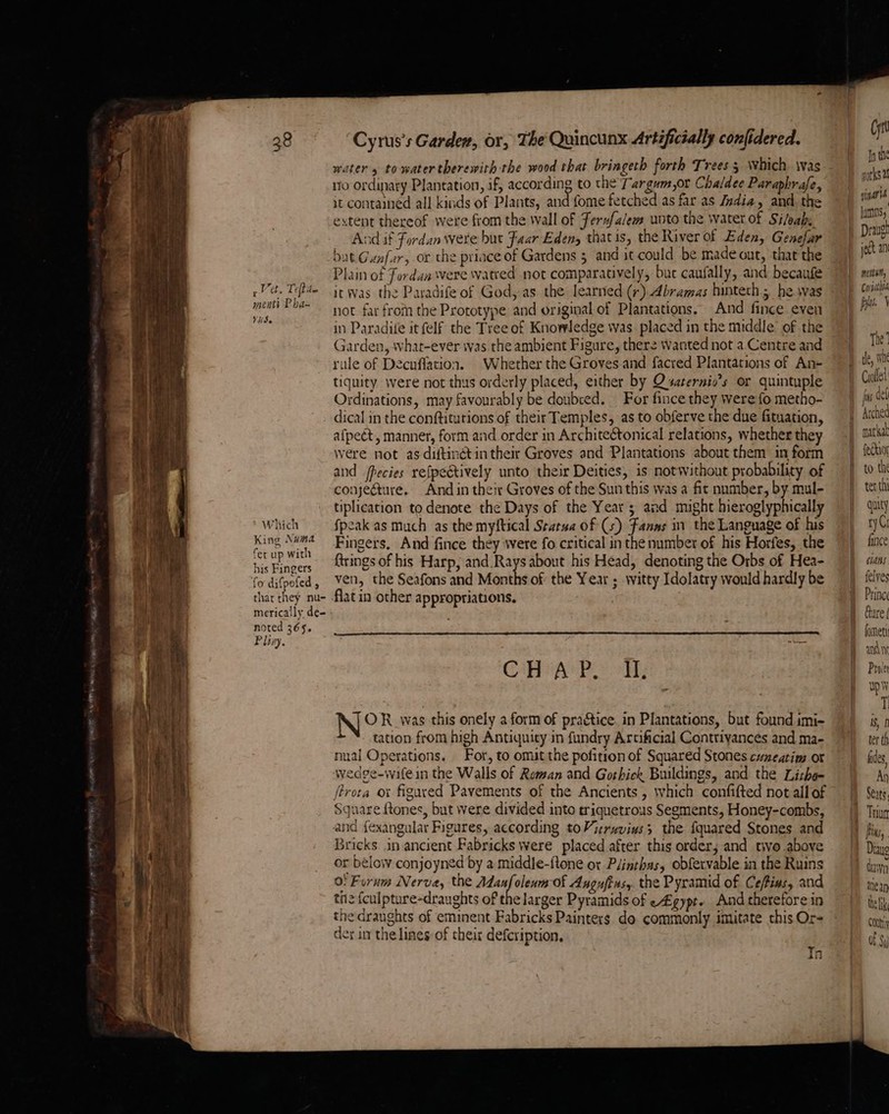 r oy et ct. Tefhite menti P ba~ VS. ‘Cyrus’s Gardew, or, The Quincunx Artificially confidered. ro ordinary Plantation, if, according to the Targum,or Chaldee Paraphrafe, it contained all kinds of Plants, and fome fetched as far as Jndia, and. the extent thereof were from the wall of Ferxfalem unto the water of Sileak, And af Fordan were hut Faar Eden, that is, the River of Eden, Genefar bat Gunfur, or the priace of Gardens 5 and it could be made out, that the Plain of Fordana were watved not comparatively, buc caufally, and becaufe itwas the Paradife of God, as the learned (+) Abramas hinteth; he. was not far from the Prototype and original of Plantations. And fince even in Paradife it felf the Tree of Knowledge was placed in the middle of the Garden, what-ever was the ambient Figure, there wanted not a Centre and rule of Decuffation. Whether the Groves and facred Plantations of An- tiquity were not thus orderly placed, either by Qsaternio’s or quintuple Ordinations, may favourably be doubced. For fince they were fo metho- Which King Numa fer up with his Fingers fo difpofed , thar they nu- merically de- noted 365. Pliny, afpeét, manner, form and order in Architeétonical relations, whether they Were not as diftinétin their Groves and Plantations about them in form and fpecies refpeétively unto their Deities, is notwithout probability of conjecture. And in their Groves of the Sun this was a fit number, by mul- tiplication to denote the Days of the Year ; and might hieroglyphically fpeak as much as the myftical Sratua of (5) Fanas in the Language of his Fingers. And fince they were fo critical in the number of his Horfes, the ftrings of his Harp, and.Rays about his Head, denoting the Orbs of Hea- ven, the Seafons and Months of the Year ; witty Idolatry would hardly be CHAP. IL OR was this onely a form of practice. in Plantations, but found imi- tation from high Antiquity in fundry Arcificial Contrivances and ma- nual Operations. For, to omat the pofition of Squared Stones cuneatim ot wedge-wafein the Walls of Roman and Gorhick Buildings, and the Lithe- ftrota ox figured Pavements of the Ancients , which confifted not all of Square {tones, but were divided into triquetrous Segments, Honey-combs, and fexangular Figures, according toVieruvius; the fquared Stones and Bricks. in ancient Fabricks were placed after this order, and tivo above or below conjoyned by a middle-ftone or Plinthas, obfervable in the Ruins o! Furum Nerva, the Adanfolenm of Angufins, the Pyramid of Ce/tins, and the fculpture-draughts of the larger Pyramids of e£gypt» And therefore in the draughts of eminent Fabricks Painters do commonly imitate this Or- der in the lines of their defcription, | In Cyt Tn th works a vinat a lamns; Drivel ject ani menwe, Corsathi yl \ The’ te, whe Croflet js def mar kal feGior tet thi quity ry; fince cans felyes Prince Gure | fomety and nt Proler wp T 18, ter th fides, Ay Seats Diaye dawn ttiean the lk Conti af $)