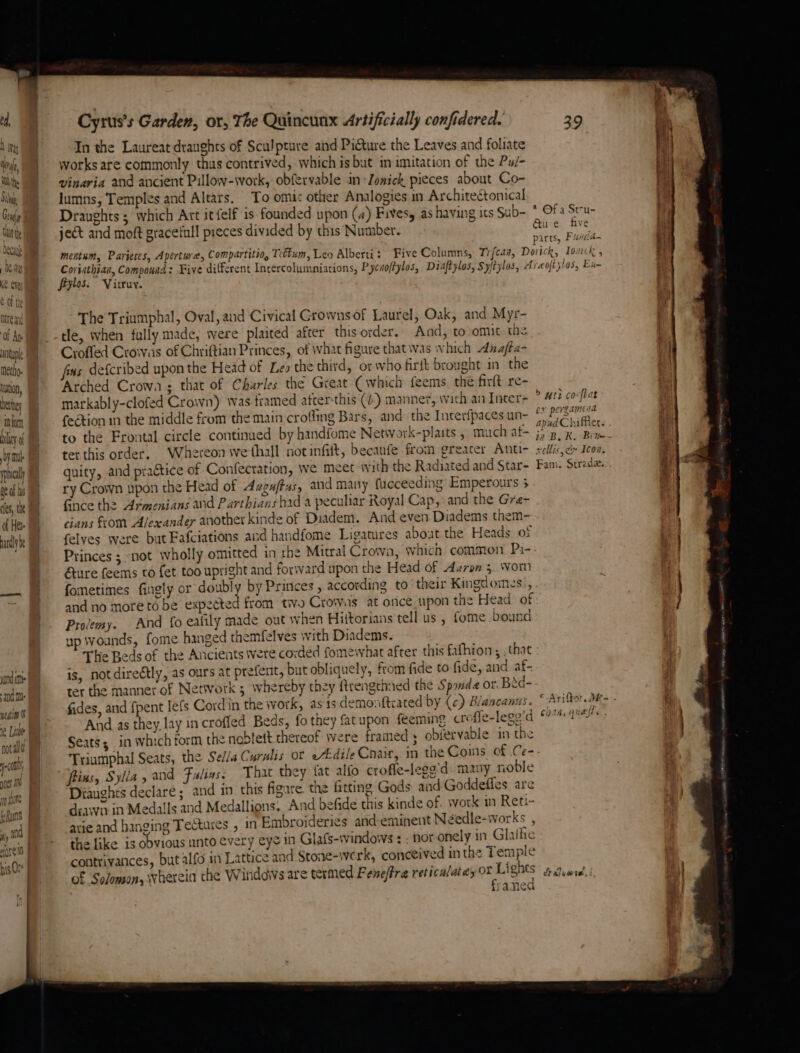 ed, Was i, aN tle § i Conia ta Deca hey Ke. eve € of the hte ang ‘Of Ane untupl metho. hatin, tte 1M torn bly n by nul 08 of hi fe, th of Hea aly tnd and Me eatin Ot @ Lite nota 5 Cyrus's Garden, or, The Quincunx Artificially confidered. In the Laureat draughts of Sculpture and Picture the Leaves and foliate works are commonly thus contrived, which is but in imitation of the Pu/- vinaria and ancient Pillow-work, obfervable in Zonick pieces about Co- lumns, Temples and Altars. To omi: other Analogies in Architectomical Draughts 5 which Art itfelf is founded upon (4) Fivesy as having its Sub- ject and moft graceful pieces divided by this Number. Corinthian, Componad: Five diffcrent Incercolumniations, P. cnoftylos, Diaftylos, Syitylos, A feylos. Virruy. The Triumphal, Oval, and Civical Growns of Laurel, Oak, and Myr- tle, when fully made, were plaited after this order. And, to-omit the Crofled Crowas of Chriftian Princes, of what figure that was which Anafta- fas defcribed upon the Head of Les the third, or who firft brought in the Arched Crowa ; that of Charles the Great (which feems. the firft re- markably-clofed Crown) was tramed atter-this (b) manner, wich an Inter- feétion in the middle from the main croffmg Bars, and the Interfpaces un- to the Frontal circle continued by handfome Network-plaits , much at~ ter this order. Whereon we fhall not infiit, becanfe from greater Anti- quity, and practice of Confecration, we meet with the Radiated and Star- ry Crown upon the Head of Aagu/fas, and many fucceeding Emperours 5 Gnee the Armenians and Parthians bad a peculiar Royal Cap, and the Gre- cians from Alexander another kinde of Diadem. And even Diadems them- felves were but Fafciations and handfome Ligatures about the Heads of &amp;ure feems to fet too upright and forward upon the Head of Aaron 5. Wom fometimes fingly or doubly by Princes , according to their Kingdomys., Prolemy. And fo eafily made out when Hittorians tell us , fome bound up wounds, fome hanged themfelves with Diadems. is, not direétly, as ours at prefent, but obliquely, from fide to fide, and af- fides, and fpent lefs Cord in the work, as is demonftrated by (c) Blancanus. And as they lay incroffed Beds, fo they fatupon feeming cres e-lego’d Seats; in which form the noblett thereof Were framed 5 obiervable in the frins, Sylla, and Faliass Tha they {at alfo crofle-legg'd many noble Dianghts declare; and in this figure. the farting Gods and Goddefles are diawir in Medalls and Medallions. And befide this kinde of work in Reti- arie and banging Tectures , in Embroideries and-eminent Needle-works , the like is obvious unto every eye in Glafs-windows : : nor onely in Glaihe contrivances, but alfo in Lattice and Stone-werk, conceived inthe Temple of Solomon, wherein the Windows are termed Fene/fra reticalat es pik ae yamea iat i] iS ee Rt] ta ts * Of a Srru- { &amp;u € five ; ' yirrs. Fudd. Bad parts, £#7/ce tii t! re oftytos, Enm i hs t ; > uti co-[tat Lx pergamena ] apudChiffier. . bits m , i ta B. R, Brie ; xellis,c» Icon, R 1 13-¢ Fani. Strada. 4 £ : az Ariftor. 4t- . i CAN, QueiTs . draluwte,