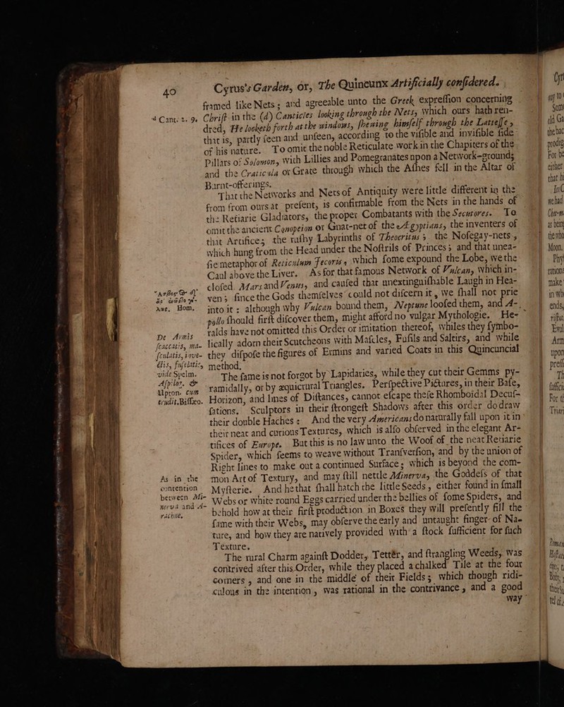 framed like Nets ; and agreeable unto the Greek expreffion concerning 2 Caner. 9 Chrift- in the (d) Canticles looking through the Nets, Which ours hath ren- dred, He lookerh forth at the windows, fhewing hinsfelf throngh the Latteffe , thitis, partly feen and unfeen, according to the vifible and invifible Pas of his nature. To omit the noble Reticulate work in the Chapiters of the Pillars of So/owon, With Lillies and Pomegranates npon a Network-grounds and the Craticala or Grate through which the Afhes fell in the Altar of Burnt-offerings. : That the Networks and Nets of Antiquity were little different ia the from from ours at prefent, 1 confirmable from the Nets in the hands of the Retiarie Gladiators, the proper Combatants with the Securores. Te omit the ancient Cenopeion or Gnat-net of thee gyprians, the inventers of that Artifice; the rufhy Labyrinths of Theccritus 5 the Nofegay-nets., which hung from the Head under the Noftrils of Princes and that unea- fie metaphor of Reticulum Fecorts which fome expound the Lobe, we the Caul above the Liver. As for that famous Network of Yalcan, which in- : dofed. Adarsand Venus, and caufed that unextinguifhable Laugh in Hea- AzBes Ge A)  ; ; Aree ast. vens fince the Gods themfelyes could not difcern it, Wwe fhall not prie avs, Hom. into it ; although why Vulcan bound them, /Veprune loofed them, and 4-, 40 pe Arnis Yalds have not omitted this Order or imitation thereof, \hiles they {ymbo- feaccatis, ma- Vically adorn cheat Scutcheons with Mafcles, Fufils and Saltirs, and while feulatis,iave- they difpofe the figures of Ermins and varied Coats in this Quincuncial tis, fufelatic, method. ic The fame is not forgot by Lapidaries, while they cut their Gemms py- ec Bek ramidally, or by zquictural Tangles. Perfpective PiGtures, in their Bafe, erudit.Bifteo. Horizon, and les of Diftances, cannot efcape thefe Rhomboidal Decuf- fations. Sculptors in their ftrongeft Shadows after this order dodraw their double Haches : And the very Americans do naturally fall upon itin cheitneac and curious Textures, which is alfo obferved in the elegant Ar- tifices of Europe. But this is no law unto the Woof of the neat Retarie Spider, which feems to weave without Tranfverfion, and by the union of Right lines to make out a continued Surface: which is beyond the com- As in the mon Artof Textury, and may full nettle Afinerva, the Goddefs of that re Myfterie. And hethat fhall hatch che little Seeds, either found in {mall see ee ing A. Webs or White round Eggs carried under the bellies of fome Spiders, and vaébnee behold how at their firft production in Boxes they will prefently fill the fame with their Webs, may obferve the early and untaught finger- of Na- YY ture, and how they are natively provided with’a ftock fufficient for fuch Texture. The rural Charm againft Dodder, Tettér, and ftrangling Weeds, Was contrived after this Order, while they placed achalked Tule at the four corners , and one in the middle of their Fields 5 which though ridi- caloys in the intention, was rational in the contrivance , and a good way Cyt may 10 Sort dd Gi the bac prodig Fot be ether that h me wehad Cheeem as bein the wha Moon, Phy pation make’ inh ends; Romay Hiker ti t a ! then \y te] of d