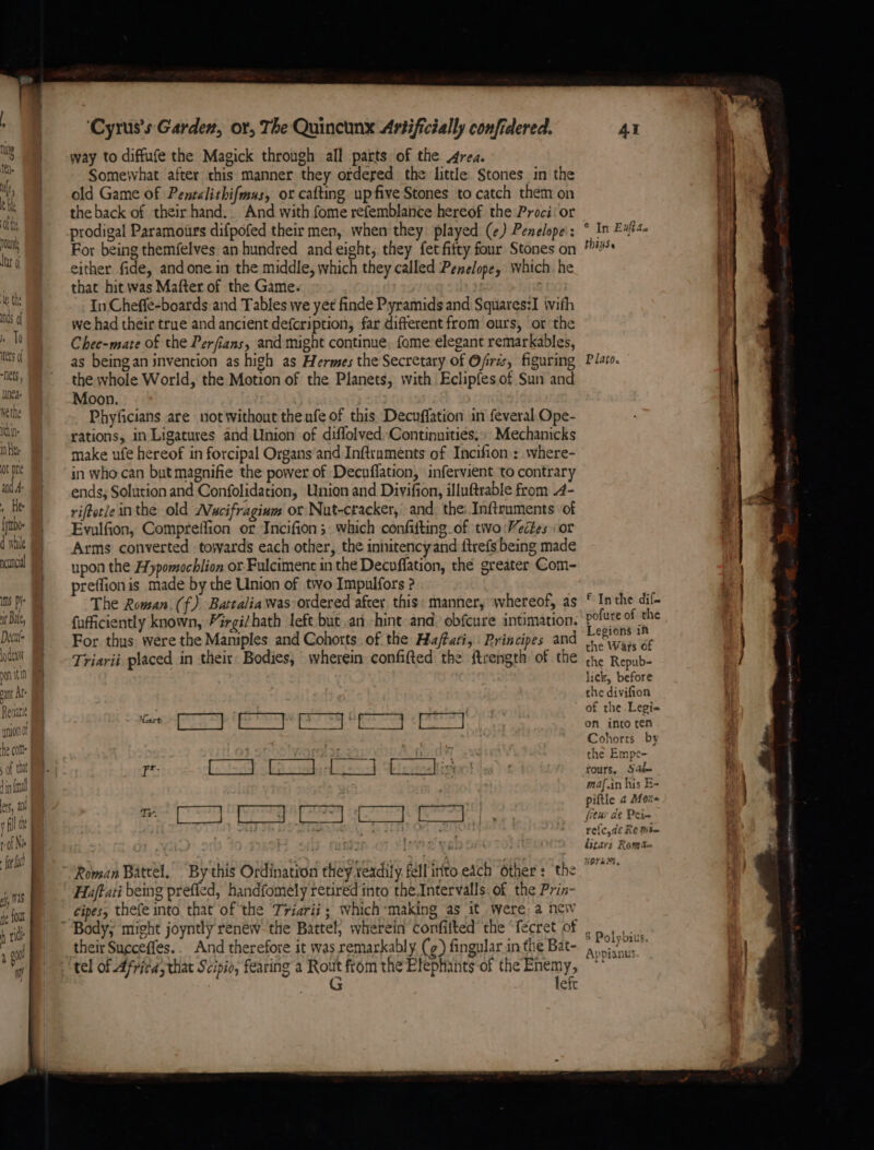 neancia ns py it Bale, Decut= lodean a in vant Al’ Revati Ne ie ; ‘Cyrus's Gardez, or, The Quincunx Artificially confidered. way to diffufe the Magick through all parts of the Area. Somewhat after this manner they ordered the little Stones in the old Game of Pentalithifmas, or cafting up five Stones to catch them on the back of their hand. And with fome refemblance hereof the Proci: or prodigal Paramours difpofed their men, when they played (¢) Penelope’: For being themfelves an hundred andeight, they fet fifty four Stones on either fide, andonein the middle, which they called Penelope, which. he that hit was Mafter of the Game. ; In Cheffe-boards and Tables we yet finde Pyramids and Squares:I \vifh we had their true and ancient defeription, far different from ours, or the Chee-mate of the Perfians, and might continue, fome elegant remarkables, as beingan invention as high as Hermes the Secretary of Ofrzs, figuring the whole World, the Motion of the Planets, with Eclipfes of Sun and Moon. Phyficians are not without theufe of this Decuffation in feveral Ope- rations, in Ligatures and Union of diflolvedContinnities,, Mechanicks make ufe hereof in forcipal Organs and Inftraments of Incifion.: where- in who can but magnifie the power of Decuflation, infervient ‘to contrary ends, Solution and Confolidation, Union and Divifion, illuftrable from .4- riftetle inthe old Wucifragium or Nut-cracker, and, the: Inftruments of Evulfion, Compreffion or Incifion ; which confifting of tio Veétes or Arms converted towards each other, the innitencyand ftrefs being made upon the Hypomochlion or. Fulciment in the Decuflation, the greater Com- preflion is made by the Union of two Impulfors ? The Rowan. (f{) Battalia was ordered after. this: manner, whereof, as fufficiently known, Pirgi/hath left but an -hint and: obfcure intimation. For thus were the Maniples and Cohorts of the Ha/ftati, Principes and Triarii placed in their Bodies, wherein confifted the ftrength of the 7 SUT AL LARGO i) ei as Glink ig eh PORE mares bre ieee pare poplin a Roman Batrel. “By this Ordination they terdily fellinto each Other: the Haftati being prefled, handfomely retired into the Intervalls. of the Prin- cipes, thefe into that of the Triarii; which*making as it Were, a nei their Sueceffes.. And therefore it was remarkably (g) fingular in the Bat- tel of Africa, that Scipio, fearing a Rout from the Elephants of the Enemy, G left © In Exfta. thinse P lato. f Inthe dif- pofure of the Legions in the Wars of the Repub- lick, before che divifion of the Legi= on into ren Cohorrs by the Empe- tours, Sah maf.in his B- piltle 4 Mor few de Pein re{c,de Re mit— litari Roma NOvH, S Polybius. Appianus a oes