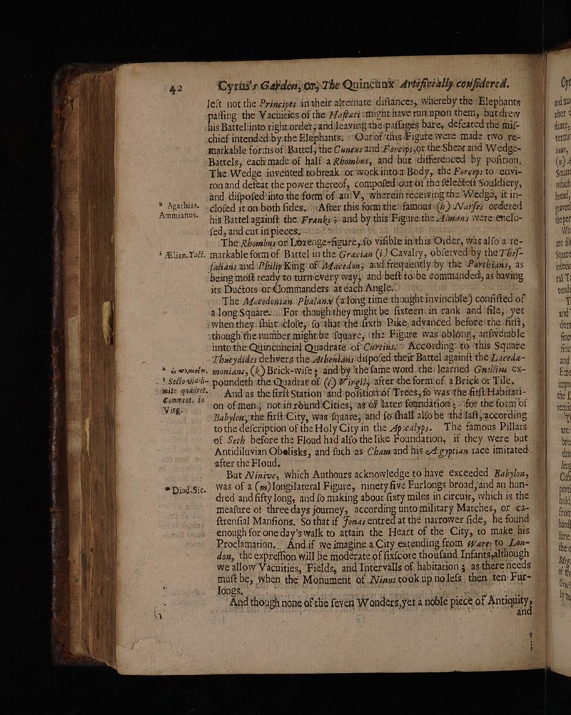 . a ae — > oe 42 ‘Cyris's Galiden} or) The Quinctink Arteficéally confidered. left not the Principes in their alternate diftances, whereby the ‘Elephants alfing the Vacuities of the Haftati smight have run. upon them, butdreyw A Batteliinto rightordet;and leaving the paflages bare, defeated the mit- chief intendedbby-the Elephants; »-Oatlof tis Figute were made two re- matkable forihs of Batrel; the Cunews and Forceps,ot the Shear and Wedge- Battels, eachimade of half a Rhombus, and but differenced by pofition, The Wedge invented! robreak or work intoa Body, the Forceps to: envi- ron and defeat the power thereof, compofed out ot the felestet Souldiery, . and difpofed into the form‘of ami V, wherein receiving the Wedge, it in- ‘ Ai akg clofed it om-both fides. After this formithe? famons (4) /Varfes ordere , ‘his Battel againft the: Franks > and by this Figure:the Aimens were enclo- fed, and cut inpieces; | The Rhombus or Lozenge-figure,fo vifible in this Order, was alfo'a-te- * Blian.Taét. markable formof Battel inthe Grecian (i) Cavalry, obferved by the The/- falians and PhilipKing: of Ataceduay and frequently by the Parthians, as being moft ready'to turmevery way, and beft tobe commanded, as having its Ductors or@ommandets ‘at dach Angle. . The Atucedonian Phalanx (along time thoughtiavincible) confifted of along Square... For thongh they might be fixteen.in rank and‘file, yet when they. thint ;lofey: fo thatthe daxth Pike advanced before’ the firlt, though the number might be fquare, th: Figure was oblong, anfverable unto the Quincuncial Quadrate ‘of Curtiass © According: to ‘this Square Thucydides delivers the Athenians difpo‘ed their Battel agamit the Lacede- * gy eruel». monians, (k) Brick-wife sand by ithe fame word the: learned Gazliins x- ' seffo via‘ poundeth the Quadra of (/) Virgil, after the form of. a Brick or Tile. pita kg And as the firlt Station ‘and pofitioiof Trees, fo was the fitftHabitati- Virg. on of Mens notan round Cities, ‘asf later foundation 3 ~ for the form of Babylon the firft-City, was fquare; ‘and fo-thall alfobe the laft, according tothe defcription of the Holy City in the Apicalyps. The famous Pillars of Seth before the Floud had alfo the like Foundation, if they were but Antidiluvian Obelisks, and fuch as Cham and his eAgyptian race imitated after the Floud. But Winive, which Authours acknowledge to have exceeded Babylon, ® Diod.sic. Was Of a (m)longilateral Figure, ninety five Furlongs broad, and an hun- dred and fifty long, and fo making about fixty miles in circuit, which is the meafure of three days journey, according unto military Marches, or ca- ftrenfial Manfions. So that if Fonas entred at the narrower fide, he found enough for one day’s walk to attain the Heart of the City, to make his Proclamation, “ And.if we imagine.a City extending from ware; to Lon- don, the expreffion will be moderate of fixfcore thoufand Infants,although we allow Vacuities, Fields, and Intervalls of habitation 5 as there needs longs, an ng me after t arate, rer Hb, (n) Squat whic bread, raved tne per Wh ate fil Square mnieric rT rendi + and’ ders fine {inc and Esne impr the L requil a
