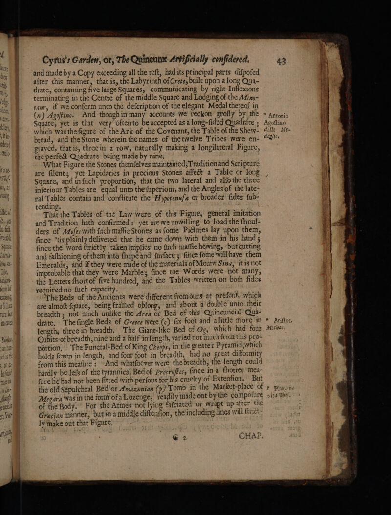 ye Ds hit wrertble Square Dictate lim Cle Tik, Liat forat ot guns 5 Plas vere but ymutated Baby fan ht ich is th of he fou mane i to Jane igh eneeds oy Fle nl Cyrus's Garden, or, The Quineunx Artificially confidered. and made by a Copy exceeding all the reft, had its principal parts difpofed after this manner, that is, the Labyrinth of Crete, buile upon a long Qua- diate, containing five large Squares, communicating by right Inflexions terminating in the Centre of the middle Square and Lodging of the A4ino- rawr, if we conform unto the defcription of the elegant Medal thereof in (n) Agoftino. And though in eae accounts we reckon grofly by the Square, yet is that very oftento be accepted asa long-fided Quadrate , which was the figure of the Ark of the Covenant, the Table of the Shew- bread, and the Stone wherein the names of thetwelve Tribes were en- eraved, that is, threein a row, naturally making a longilateral Figure, the perfe&amp; Quadrate being made by nine, What Figure the Stones themfelves maintained, Tradition and Scripture are filent; yet Lapidaries in precious Stones affect a Table or long Square, andinfuch proportion, that the two lateral and alfo the three inferiour Tables are equal unto the fuperionr, and the Angles of the late- ral Tables contain and conftitute the Hypotenn{ or broader fides: fub- tending. : That the Tables of the Law were of this Figure, genetal imitation and Tradition hath confirmed: yet arewe unwilling to Toad the fhoul- ders of Afofeswith fuch maflie Stones as fome’ Piétures lay upon them, fince *tis plainly delivered that he came down with them in his hand ; fince the word ftriétly taken implies no fich maffie hewing, ‘but cutting and fathioning of them inté fhape and furface’5 'fince fome will have them Emeralds, and if they ere made of the materials of Mount Sina, itis not improbable that they were Marbles fince the Words were not many, the Letters fhortof five hundred, and the Tables written on both fides required no fuch capacity. OLE The Beds of the Ancients were different fromours’at prefent, whick are almoftt fquare, being framed oblong, and about a'double unto. their breadth; not much unlike the Area or Bed of this Quineuncial Qua- drate, Thefingle Beds of Greece were ©) fix foot and alittle more in lengthy three in breadth. The Giant-ltke Bed cf Og, which had four Cubits:of breadth, nine and 2 half in length, varied not much from this pro- éttion, The Funeral-Bed of King Cheops, in the greater Pyramid, which holds feven in length, and four foot in breadth, had no great difformity from this meafure : And thatfoever were the breadth, the length could hardly be lefs of the tyrannical Bed of Procruffes, fince in a fhorcer ‘mea- fare he had not been fitted with perfons for his cruelty of Extenfion. But Megara was in the form of aLozenge, readily made ont by the compofure of the Body. ‘ For the Afmes not lying fafciated or wrapt up after the Grecian manner, butin a middle diftenfion, the including lines will {trict ly Take out that Figure, — ’ ee eed A i . ® Antonio it Agoftino ity delle Me= daglies ; — eee - 4 er Theo Vite ae.