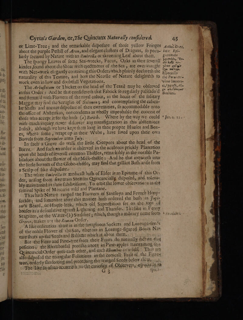 1s Es. which jee allo Nes overs mAb Joh 13s whet mois Fact snot head mi te I) of the to) Til of Cyrus's Garden, or, The Quiticinx Naturally confideredk or Lime-Tree; and the remarkable difpofure of thofe yellow Fringes about the purple Peftill of Aron, and elegant clutters of Dragons, fo pecu- liarly fecured by Nature with an 4mbrella ot skreening Leaf about them, The fpongy Leaves of fome Sea-wrecks, Fucus, Oaks in thet feveral] kindes found about the Shoar with eyetments of: the Sea , are over\vrought with Net-tvork elegantly containing this Orders which plainly declareth the naturality of this Texture, and how the Needle of Nature delightéth to work even in low and donbtfall Vegetations. 3 The Arbuftecum or Lhicket on the head of the Teazil may be obferved inthis Order « And he that confidereth that Fabrick fo regularly palifado’d and ttemm’d with Floivers of the royal colour, in the hoate of the folitary Maggot may find the Seraglio Of So/omon 5 and contemplating the calicu- Jar Shafts and uncous difpofure of their extremities, fo accommodable unto the office of Abttexfion, notcoadema as wholly improbable the conceit of with much ingairy never difcover any transfiguration in this abitemious Infeé&amp;, although we have kept them long in their proper Houfes and Box- es; Where fome., Wwrapt up in their Webs, have lived upon their own Bowels from Seprember unto Tuly. | In-fuch a‘Grove do walk. the little Creepers about the. head of the Barre.” And fuch anorder is obferved in the aculeous prickly Plantation upon thé heads of feverall common Thiftles, remarkably in the notable Pa- lifadoes about the flower of the Milk-thiftle : -And he that inquireth into the lirtle botrom of the-Globe-thiftle, may find that gallait Buth arife from aScalpof like difpofure+ ; The white Zmbrelia or medicalk buth of Elder isan Epitome of this Or- det, arifing from fivemun Stemms Quincuncially difpofed, and, tolera- bly maincainedsin ther {abduviGons. To omit the lower cbfervations 1a.the feminal Spike of Mercurie wild and Plantane. | Thas hach Nature ranged the Flowers. of Santfoya and French Hony- fickle», -and fomervhat- after this manner hath ordered the buth in Fapi- reese Baard,.owHoate-leek, which old. Superttition fet on the.tops . of houfesias a detenfative againt Lightning: and Thunder. Tbeilike in, Fenay Seagreen, or the Water-(b) Souldier ; which, though a mibtary name from Greece; makes ot the Roman Order. ‘A like ordination there is in the-favaginous Sockets and Lozenge-feecs of the noble Flower of th2Sun, wherei in Lozenge-fizured. Boxes Nae ture fhats up the Seedsand Balfame which is,about chem...) | Bat the Bitre and Pinestree from. their Fruits do. natuxally datate -thig pofition the Rhomboidal protiberances an Pine-apples mamtaining this QuintcunnciabOrder unto each other, and each Rhombus air iefelf &gt; This are alfo difpofed the ttiangular Foliations i the conical Frait of, the. Firre= tree) orderly fhadowingiand profesting thelwirnged Seeds below thys, Phe like fo ofreim ocamreth, ito the apriohgy of, Obferyers,) efpeqa | 33 {pica Uv. 45 Athol. Gree, BLT. Ept- grammata yervddy, “Ere Joy $20 Ax~ prav pnleet ty walion. Efpecially the Porus cti= vinks Impera= ti, Spovofa, Als Bauhini. o Statin ss