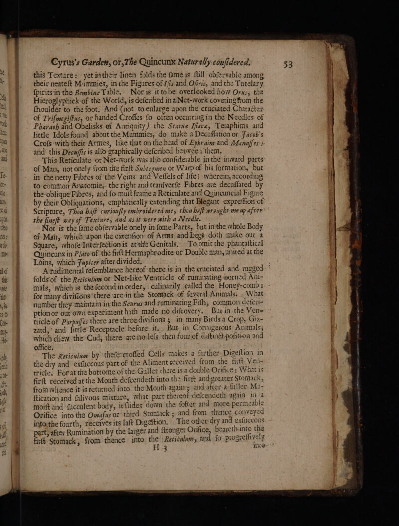 this Texture: - yet intheir linen folds the fame is full obfervable among their neateft Mummies, in the Figures of //s and Ofres, and the Tutelary fpiritsin the Bembine Table. Nor is ittobe overlooked how Oras, the Hieroglyphick-of the World, is defcribed ina Net-work covering from the fhouldér to the foot. And (not to enlarge upon the cruciated Character of Trifmegiftus, or handed Croffes fo often occurring in the Needles of Pharaoh and Obelisks of Antiquity) the Statue DTiace, Teraphims and little Idols found about the Mummies, do make a Decuffation or Facob’s Crofs with their Armes, like that on the head of Ephraim and ALanaffes:> atid this Decu/fis is alfo graphically defcribed between them. This Reticulate or Net-work was alio confiderable in the inward parts: of Man, not onely from the firt Subregmen or Warp of his formation, bue in the netty Fibfes of the: Veins and Vedlels of Lites wherein, according; to commorr Anatomie, the right and tranfverfe Fibres are decuffated by the-oblique Fibres, and fo mutt frame a Reticulate and Quincuncial Figure by their Obliquations, emphatically extending that Elegant exprettion of Scripture, Thou halt carioufly embroidered me, thon baft wrought-me up after” the fine? way of Texture, and as it were with a Needle. Nor is the fame obfervable onely in fome Parts, but in the whole Body of Main, which apon the extenfion’ of Arms and Legsdoth make out a Square, whofe Interfection is atthe Genitals.. To omit the phantattical Quincunx in P/ato' of ‘the firlt Hermaphrodite or Double man, united at the Loins, which Fapiter after divided. A fudimental tefemblance hereof there is in the cruciated and: rugged foldgof the Reticu/am or Net-like Ventricle of ruminating orned Ani- mals, which is thefecond in order, . culinarily called the Honey-comb ; for many divifions there arein the Stomack of feveral Animals, . What number they maintain in the Scarus and ruminating Fifth, common defcri- ption or out own experiment hath made no difeovery. Bue in the Ven tricle of Porpuffes there are three divifions ; in many Birds a Crop, Giz- zard,> and fittle’ Receptacle before it. But. in Cormgerous Animals; which chew the Cud; there arenoJefs then four of diftin&amp;:pofiten and office. Re SCE The Reticulum’ by ‘thefercroffed Cells makes a farther Digettion in the dry and exfiiccous part of the Aliment received from the firft. Ven- tricle. Forat the bottome of the Gallet thre isa double Orifice : What is Grit received at the Mouth defcendeth into the firft and-greater Stontack, from whence it is returned into the Mouth agains and afcer-arfuller, Ma- ftication and falivous mixture, what part thereof defeendeth again ina moift and Mfucculent body, irflides’ down the fofter and more permeable Orifice into the Owsafus or’ third Stontack ; and from thence conveyed into:the fourth, receives its laft Digeition. The other dry and ex{iccous part, after Rumination by the larger and ftronget Orifice, bearethnto the firft-Stomack, from thence. into the Reticulum, and fo’ progreffively H 3 are Le. tne ~~ -