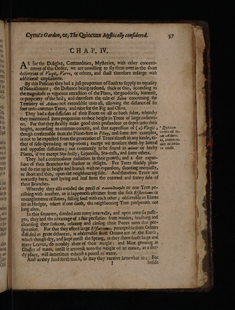 bite 8 : be lb : AS for the Delights, Commodities, Myfteries, with other concerr- ments of this Order, we are unwilling to fly them overin the fhort deliveries of Virgil; Varro, or others, and -fhall therefore enlarge with additional: ampliations. | | By this Pofition they had a juft proportion of Earth to fupply an equality i of Nourifhment ; the Diftance being ordered, thick or thin, according to | the magnitude or vigorous attraction of the Plant, the goodnefs, leannefs, er SE GF oor propriety ofthe Soil; and therefore the rule-of Solon concerning the in Territory of Arhens not extendible unto all, allowing the diftance of fix it foot unto common Trees, and nine for the Fig and Olive. Ms They hada duediffufion of their Roots on all or both fides; whereby a they maintained {ome proportion to their height in Trees of large radicati- 9 on, For that they ftristly make good their profundeur or depth unto theix ‘le |g height, according to common conceit, and that expreffion of (a) Virgil y * Quantum ors though confirmable from the Plane-tree in Pliny, and fome. few examples, ae lei la _ | isnot to be expegted from the generation of Treesalmoft in any kinde, ei- 1 7, ii (&amp; ito ther of fidepreading or tap-roots; except we meafure them by lateral dice ad carta. iti | and oppofite diffufions; nor commonly tobe found in minor or herby ra tendit. 36 | Plants, if we except Sea-holly, Liquorith, Sea-ruth, and fome others. wen They had acommodious radiation in their growth, and a due expan- | ni fien of their Branches for fhadow or delight. For Trees thickly plan- . my: ) ted dorun up in height and branch withno expanfion, thooting unequally, . ji or fhortand thin, upon the neighbouring fide. -And therefore Trees are ) | inwardly bare, and {pring and leaf from the outward and Sunny fide of / jit their Branches. | dhe Whereby they alfoavoided the perill of cuereSecquds or one Tree pe- lich’ —_gifhing with another, as it happeneth ofttimes from the fick Effluvivmss or id) | entanglements of Roots, falling foul with each other ; obfervable in Elmes _. | fet in Hedges, where if one dieth, the neighbouring Tree profpereth not mint Jong after. | nid In this fituation, divided into many intervalls, and open unto fix pafla- inti)“ —oges, they had the advantage of a fair aera from windes, brufhing and of cleanfing their furfaces, relaxing and clofing their Pores unto due per= Med = fpiration. For that they afford large Effluvinmes; perceptible from Odours | fs 9 iffued at great diftances, is obfervable frotn Onions out of the Earth » f |. which though dry, and keptuntifl the Spring, as they {hoot forth large and ies many Leaves, do notably abate of their weight : and Mint growing in ail, | Glaffes of water, untill it arriveth unto the weight of an ounce, ina fha- yar) dy place, will fometimes exhauft a pound of water. Gait And asthey fend forth much, fo may they receive fomewhat in: » For CH. J befid