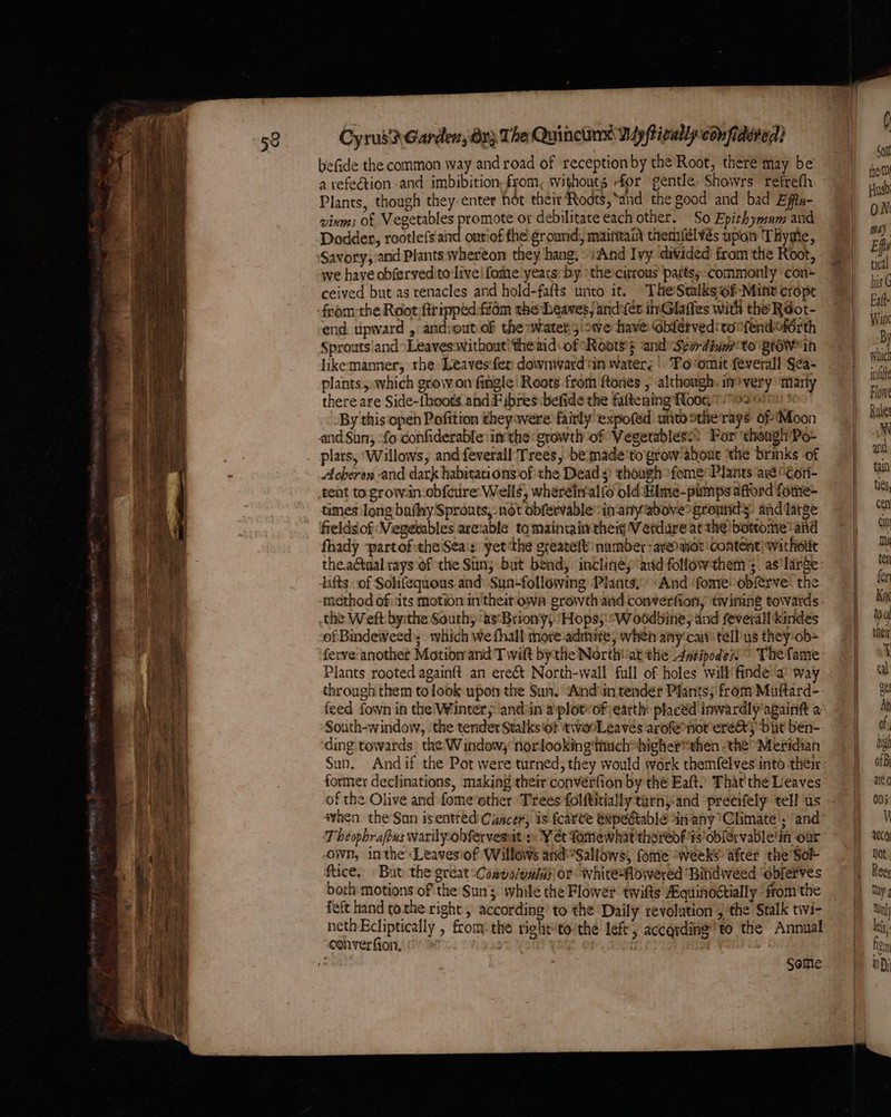 befide the common way and road of reception by the Root, there may be a vefeétion and imbibition, from, withouts for gentle Showrs retrefh: Plants, though they. enter hot their Roots, ‘and the good and bad Effu- vinms of Vegetables promote or debilitate each other. So Epithymam and Dodder, rootlefs and onriof fhe ground, maintain themfélvés upon Thyme, Savory, and Plants whereon they hang,» iAnd Ivy divided from the Root, we have obferyed tolive | fomte years: by ‘the:curous parts; commonly ‘con- ceived but as tenacles and hold-fafts unto it. TheStalksof-Mint cropt -feom-the Root ftrippedfiidm the beaves/and:(er inGlaffes with the’ Rdot- end upward , and:out of the water 5:oWwe have. abferveditonfendoférth Sprouts and “Leaveswithout! the aid: of Roots's and Seordivm to gown likemamer, the Leaves‘fer downwardtin waters | “Po romit feverall §ea- plants, which grow.on fingle! Roots from ftones , although. in?very’ Marly there are Side-{boots and Fibres befide the fattening Roons 20701 By this open Pofition theywere faitly expofed unto sthe'rays of Moon and Sun, fo confiderable inthe growth of Vegetabless: For though Po- . plars, ‘Willows, and feverall Trees, be:made’to'grow-about ‘the brnks of Acheron and dark habitations ofthe Dead 3 though fome Plants axe \¢on- tent to grow.in-obfcure: Wells, wherein-alfo old Hime-pumps afford forne- times long bafhy Sprouts, not obfervable inanyabovegromnd. and latge frelds of Viegevables are:able to maintain theig V etdure atthe ‘bottome and fhady ‘partof:the Sea's yet ‘the greaveft number -aveomot content} withotit the.a@tualrays of the Sun; but bend, incline; arid followthem’s. as'large lifts -of Solifequons and: Sun-following Plants, And fomre: obferve- the method of ‘its motion in theitown growth and converfion, twining towards the Weft by:the South; ‘asBriony;. Hops;:W oodbine, and feverall kindes of Bindeweed; which we fhall more admire, when any cay tellus they-ob= Plants rooted againft an ereét North-wall full of holes will finde: a° way South-window, ‘the tender Stalks of twooLeaves arofeonorere&amp;y ‘bit ben- ding towards the Windowy norlookingthuch*higher*then the Meridian former declinations, making their converfion by the Eaft) That the Leaves of the Olive and fome'other Trees folftitiallytarnyand preeifely tell us -own, inthe: Leavesiof Willows and’*Sallows, fome ‘weeks after the'Sol ftice, But the great Cosvo/owias or white-flowered ‘Bitidiveed ‘obferves borh motions of the Sun while the Flower twifts Aquinogtially from the feft hand tothe right , according’ to the Daily revolution 4 the Stalk twi- nethEcliptically , from the right“tothe lef, according !to the Annual converfion, ! | | | “a Some which imite Flow Rule M and tain ties, cen can mi ten fer Kix tou theit 